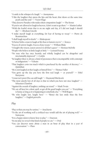 Life’s Ideal

“A smile is the whisper of a laugh.” — Anonymous
“I like the laughter that opens the lips and the heart, that shows at the same time
      pearls and the soul.” — Victor Hugo
“They deserve Paradise who makes their companions laugh.” — The Koran
“If you’re not allowed to laugh in heaven, I don’t want to go there.” — Martin Luther
“With the fearful strain that is on me night and day, if I did not laugh I should
      die.” — Abraham Lincoln
“I make myself laugh at everything, for fear of having to weep.” — Pierre de
      Beaumarchais
“I shall laugh myself to death.” — Shakespeare
“It better befits a man to laugh at life than to lament over it.” — Seneca
“Excess of sorrow laughs. Excess of joy weeps.” — William Blake
“A laugh’s the wisest, easiest answer to all that’s queer.” — Herman Melville
“People who believe in little laugh at little.” — Leonard Feeney
“No man who has once heartily and wholly laughed can be altogether and
      irreclaimably depraved.” — Carlyle
“In laughter there is always a kind of joyousness that is incompatible with contempt
      or indignation.” — Voltaire
“That laughter costs too much which is purchased by the sacrifice of decency.” —
      Quintilian
“He is not laughed at that laughs at himself first.” — Thomas Fuller
“You grow up the day you have the first real laugh — at yourself.” — Ethel
      Barrymore
“A man isn’t poor if he can still laugh.” — Raymond Hitchcock
“The most utterly lost of all days is that in which you have not once laughed.” —
      Sebastien Chamfort
“Against the assault of laughter, nothing can stand.” — Mark Twain
“We are all here for a short spell, so get all the good laughs you can.” — “Everything
      is funny as long as it is happening to somebody else.” — Will Rogers
“He who laughs last, laughs best.” — “Better the last smile than the first
      laughter.” — English proverbs


Play

“Play so that you may be serious.” — Anacharsis
“To the art of working well a civilized race would add the art of playing well.” —
      Santayana
“It is a happy talent to know how to play.” — Emerson
“In our play we reveal what kind of people we are.” — Ovid
“You can discover more about a man in an hour of play than in a year of
      conversation.” — Plato

                                        < 69 >
 