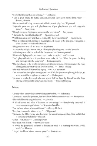 Civilization's Quotations

“It is better to play than do nothing.” — Confucius
“I am a great friend to public amusements; for they keep people from vice.” —
      Samuel Johnson
“The nearer death’s day, the more should old people play.” — Old proverb
“Enjoy the game and you will play better vs. if you play better, you will enjoy the
      game.” — Anonymous
“Though the most be players, some must be spectators.” — Ben Jonson
“I dance to the tune that is played.” — Spanish proverb
“A little nonsense now and then is relished by the wisest of men.” — Anonymous
“After a certain point, money is meaningless. It ceases to be the goal. The game is
      what counts.” — Aristotle Onassis
“The game isn’t over till it’s over.” — Yogi Berra
“It’s not whether you win or lose, it’s how you play the game.” — Old proverb
“What is sport to the cat is death for the mouse.” — German proverb
“Those who’ll play with cats must expect to be scratched.” — Cervantes
“Don’t play with the bear if you don’t want to be bit.” — “After the game, the king
      and pawn go into the same box.” — Italian proverbs
“The chessboard is the world; the pieces are the phenomena of the universe; the rules
      of the game are what we call laws of nature.” — Thomas Huxley
“The true object of all human life is play.” — G. K. Chesterton
“One man in his time plays many parts.” — “If all the year were playing holidays, to
      sport would be as tedious as to work.” — Shakespeare
“No man is really depraved who can spend half an hour by himself on the floor
      playing with his little child’s electric train.” — Simeon Strunsky


Leisure

“Leisure offers a marvelous opportunity for freedom.” — Robert Lee
“Leisure is a beautiful garment, but it will not do for constant wear.” — Anonymous
“The end of labor is to gain leisure.” — Aristotle
“A life of leisure and a life of laziness are two things.” — “Employ thy time well if
     thou meanest to get leisure.” — Benjamin Franklin
“One hath no leisure who useth it not.” — George Herbert
“To a hasty demand a leisure reply.” — Old proverb
“Dionysius the Elder, being asked whether he was at leisure, replied, ‘God forbid that
     it should ever befall me!’” Plutarch
“When I rest, I rust.” — German proverb
“Too much rest is rust.” — Sir Walter Scott
“It would be glorious to see man at leisure for once. It is nothing but work, work,
     work.” — Thoreau
“I hope I shall have leisure to make good.” — Shakespeare

                                        < 70 >
 