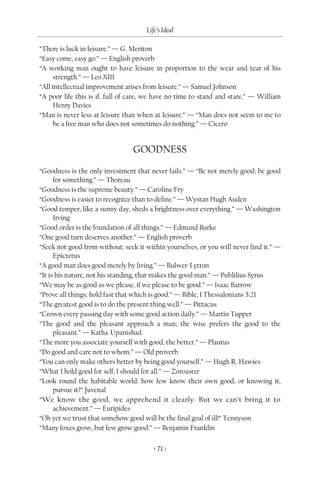 Life’s Ideal

“There is luck in leisure.” — G. Meriton
“Easy come, easy go.” — English proverb
“A working man ought to have leisure in proportion to the wear and tear of his
      strength.” — Leo XIII
“All intellectual improvement arises from leisure.” — Samuel Johnson
“A poor life this is if, full of care, we have no time to stand and stare.” — William
      Henry Davies
“Man is never less at leisure than when at leisure.” — “Man does not seem to me to
      be a free man who does not sometimes do nothing.” — Cicero


                                 GOODNESS
“Goodness is the only investment that never fails.” — “Be not merely good; be good
      for something.” — Thoreau
“Goodness is the supreme beauty.” — Caroline Fry
“Goodness is easier to recognize than to define.” — Wystan Hugh Auden
“Good temper, like a sunny day, sheds a brightness over everything.” — Washington
      Irving
“Good order is the foundation of all things.” — Edmund Burke
“One good turn deserves another.” — English proverb
“Seek not good from without: seek it within yourselves, or you will never find it.” —
      Epictetus
“A good man does good merely by living.” — Bulwer-Lytton
“It is his nature, not his standing, that makes the good man.” — Publilius Syrus
“We may be as good as we please, if we please to be good.” — Isaac Barrow
“Prove all things; hold fast that which is good.” — Bible, I Thessalonians 5:21
“The greatest good is to do the present thing well.” — Pittacus
“Crown every passing day with some good action daily.” — Martin Tupper
“The good and the pleasant approach a man; the wise prefers the good to the
      pleasant.” — Katha-Upanishad
“The more you associate yourself with good, the better.” — Plautus
“Do good and care not to whom.” — Old proverb
“You can only make others better by being good yourself.” — Hugh R. Hawies
“What I hold good for self, I should for all.” — Zoroaster
“Look round the habitable world: how few know their own good, or knowing it,
      pursue it?” Juvenal
“We know the good, we apprehend it clearly. But we can’t bring it to
      achievement.” — Euripides
“Oh yet we trust that somehow good will be the final goal of ill!” Tennyson
“Many foxes grow, but few grow good.” — Benjamin Franklin

                                        < 71 >
 