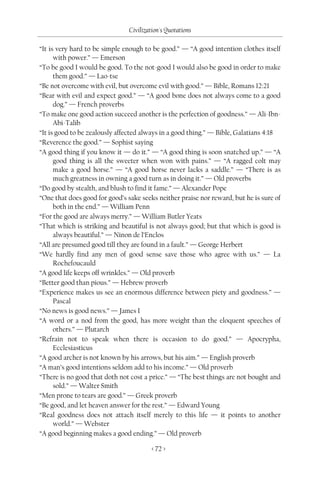 Civilization's Quotations

“It is very hard to be simple enough to be good.” — “A good intention clothes itself
      with power.” — Emerson
“To be good I would be good. To the not-good I would also be good in order to make
      them good.” — Lao-tse
“Be not overcome with evil, but overcome evil with good.” — Bible, Romans 12:21
“Bear with evil and expect good.” — “A good bone does not always come to a good
      dog.” — French proverbs
“To make one good action succeed another is the perfection of goodness.” — Ali-Ibn-
      Abi-Talib
“It is good to be zealously affected always in a good thing.” — Bible, Galatians 4:18
“Reverence the good.” — Sophist saying
“A good thing if you know it — do it.” — “A good thing is soon snatched up.” — “A
      good thing is all the sweeter when won with pains.” — “A ragged colt may
      make a good horse.” — “A good horse never lacks a saddle.” — “There is as
      much greatness in owning a good turn as in doing it.” — Old proverbs
“Do good by stealth, and blush to find it fame.” — Alexander Pope
“One that does good for good’s sake seeks neither praise nor reward, but he is sure of
      both in the end.” — William Penn
“For the good are always merry.” — William Butler Yeats
“That which is striking and beautiful is not always good; but that which is good is
      always beautiful.” — Ninon de l’Enclos
“All are presumed good till they are found in a fault.” — George Herbert
“We hardly find any men of good sense save those who agree with us.” — La
      Rochefoucauld
“A good life keeps off wrinkles.” — Old proverb
“Better good than pious.” — Hebrew proverb
“Experience makes us see an enormous difference between piety and goodness.” —
      Pascal
“No news is good news.” — James I
“A word or a nod from the good, has more weight than the eloquent speeches of
      others.” — Plutarch
“Refrain not to speak when there is occasion to do good.” — Apocrypha,
      Ecclesiasticus
“A good archer is not known by his arrows, but his aim.” — English proverb
“A man’s good intentions seldom add to his income.” — Old proverb
“There is no good that doth not cost a price.” — “The best things are not bought and
      sold.” — Walter Smith
“Men prone to tears are good.” — Greek proverb
“Be good, and let heaven answer for the rest.” — Edward Young
“Real goodness does not attach itself merely to this life — it points to another
      world.” — Webster
“A good beginning makes a good ending.” — Old proverb

                                        < 72 >
 