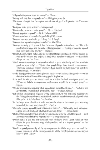Life’s Ideal

“All good things must come to an end.” — Chaucer
“Beauty will fade, but not goodness.” — Philippine proverb
“The scene changes but the aspirations of men of good will persist.” — Vannevar
     Bush
“Postpone not a good action.” — Irish proverb
“Don’t make excuses — make good.” — Elbert Hubbard
“Do not forget to be good.” — Bible, Hebrews 13:16
“Can we ever have too much of a good thing?” Cervantes
“You can have too much of a good thing.” — B. Burgh
“Too much of a good thing is wonderful.” — Mae West
“You are not only good yourself, but the cause of goodness in others.” — “The only
     good is knowledge and the only evil is ignorance.” — “Living or dead, to a good
     man there can come no evil.” — Socrates
“Health, beauty, vigor, riches, and all the other things called good, operate equally as
     evils to the vicious and unjust, as they do as benefits to the just.” — “Excellent
     things are rare.” — Plato
“Good has two meanings: it means that which is good absolutely and that which is
     good for somebody.” — “Quite often good things have hurtful consequences.
     There are instances of men who have been ruined by their money or killed by
     their courage.” — Aristotle
“To be doing good is man’s most glorious task.” — “In season, all is good.” — “Who
     does not befriend himself by doing good?” Sophocles
“It is hard for the good to suspect evil, as it is for the bad to suspect good.” —
     “Whatever befalls in accordance with nature should be accounted good.” —
     Cicero
“Waste no more time arguing what a good man should be. Be one.” — “What is not
     good for the swarm is not good for the bee.” — Marcus Aurelius
“Let no man think lightly of good, saying in his heart, ‘It will not come nigh me.’ By
     the falling of waterdrops a pot is filled; the wise man becomes full of good, even
     if he gather it little by little.” — Buddha
“In the huge mass of evil as it rolls and swells, there is ever some good working
     toward deliverance and triumph.” — Carlyle
“One who returns a good for evil obtains the victory.” — “When thy hand hath done
     a good act, ask thy heart whether it was well done.” — Thomas Fuller
“Philosophers and clergymen are always discussing why we should be good — as if
     anyone doubted that we ought to be.” — George Trevelyan
“Do not act as if you had ten thousand years to throw away. Death stands at your
     elbow. Be good for something, while you live, and it is in your power.” — Far
     Eastern saying
“Do all the good you can, by all the means you can, in all the ways you can, in all the
     places you can, at all the times you can, to all the people you can, as long as you
     can.” — John Wesley

                                          < 73 >
 
