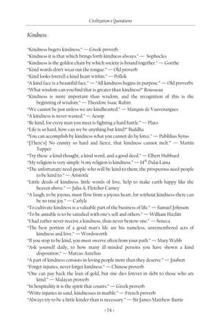 Civilization's Quotations

Kindness

“Kindness begets kindness.” — Greek proverb
“Kindness it is that which brings forth kindness always.” — Sophocles
“Kindness is the golden chain by which society is bound together.” — Goethe
“Kind words don’t wear out the tongue.” — Old proverb
“Kind looks foretell a kind heart within.” — Pollok
“A kind face is a beautiful face.” — “All kindness begins in purpose.” — Old proverbs
“What wisdom can you find that is greater than kindness?” Rousseau
“Kindness is more important than wisdom, and the recognition of this is the
      beginning of wisdom.” — Theodore Isaac Rubin
“We cannot be just unless we are kindhearted.” — Marquis de Vauvenargues
“A kindness is never wasted.” — Aesop
“Be kind, for every man you meet is fighting a hard battle.” — Plato
“Life is so hard, how can we be anything but kind?” Buddha
“You can accomplish by kindness what you cannot do by force.” — Publilius Syrus
“[There’s] No enmity so hard and fierce, that kindness cannot melt.” — Martin
      Tupper
“Try these: a kind thought, a kind word, and a good deed.” — Elbert Hubbard
“My religion is very simple ¾ my religion is kindness.” — 14th Dalai Lama
“The unfortunate need people who will be kind to them; the prosperous need people
      to be kind to.” — Aristotle
“Little deeds of kindness, little words of love, help to make earth happy like the
      heaven above.” — Julia A. Fletcher Carney
“A laugh, to be joyous, must flow from a joyous heart, for without kindness there can
      be no true joy.” — Carlyle
“To cultivate kindness is a valuable part of the business of life.” — Samuel Johnson
“To be amiable is to be satisfied with one’s self and others.” — William Hazlitt
“I had rather never receive a kindness, than never bestow one.” — Seneca
“The best portion of a good man’s life are his nameless, unremembered acts of
      kindness and love.” — Wordsworth
“If you stop to be kind, you must swerve often from your path.” — Mary Webb
“Ask yourself daily, to how many ill-minded persons you have shown a kind
      disposition.” — Marcus Aurelius
“A part of kindness consists in loving people more than they deserve.” — Joubert
“Forget injuries, never forget kindness.” — Chinese proverb
“One can pay back the loan of gold, but one dies forever in debt to those who are
      kind.” — Malayan proverb
“In hospitality it is the spirit that counts.” — Greek proverb
“Write injuries in sand, kindnesses in marble.” — French proverb
“Always try to be a little kinder than is necessary.” — Sir James Matthew Barrie

                                        < 74 >
 