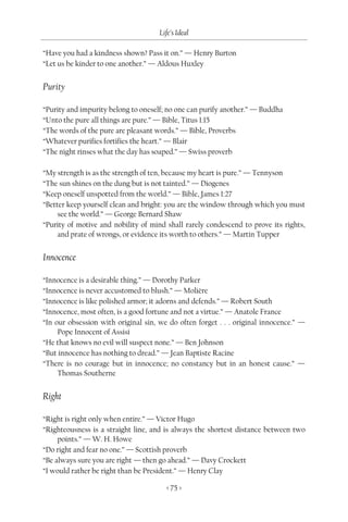 Life’s Ideal

“Have you had a kindness shown? Pass it on.” — Henry Burton
“Let us be kinder to one another.” — Aldous Huxley


Purity

“Purity and impurity belong to oneself; no one can purify another.” — Buddha
“Unto the pure all things are pure.” — Bible, Titus 1:15
“The words of the pure are pleasant words.” — Bible, Proverbs
“Whatever purifies fortifies the heart.” — Blair
“The night rinses what the day has soaped.” — Swiss proverb

“My strength is as the strength of ten, because my heart is pure.” — Tennyson
“The sun shines on the dung but is not tainted.” — Diogenes
“Keep oneself unspotted from the world.” — Bible, James 1:27
“Better keep yourself clean and bright: you are the window through which you must
     see the world.” — George Bernard Shaw
“Purity of motive and nobility of mind shall rarely condescend to prove its rights,
     and prate of wrongs, or evidence its worth to others.” — Martin Tupper


Innocence

“Innocence is a desirable thing.” — Dorothy Parker
“Innocence is never accustomed to blush.” — Molière
“Innocence is like polished armor; it adorns and defends.” — Robert South
“Innocence, most often, is a good fortune and not a virtue.” — Anatole France
“In our obsession with original sin, we do often forget . . . original innocence.” —
     Pope Innocent of Assisi
“He that knows no evil will suspect none.” — Ben Johnson
“But innocence has nothing to dread.” — Jean Baptiste Racine
“There is no courage but in innocence; no constancy but in an honest cause.” —
     Thomas Southerne


Right

“Right is right only when entire.” — Victor Hugo
“Righteousness is a straight line, and is always the shortest distance between two
     points.” — W. H. Howe
“Do right and fear no one.” — Scottish proverb
“Be always sure you are right — then go ahead.” — Davy Crockett
“I would rather be right than be President.” — Henry Clay

                                       < 75 >
 