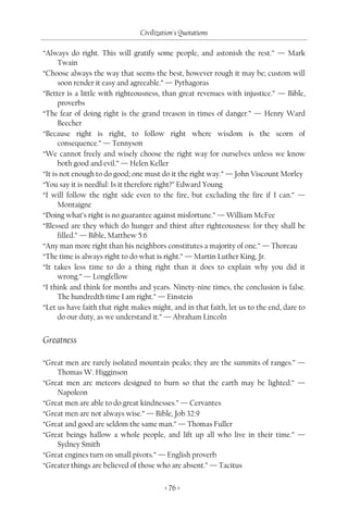 Civilization's Quotations

“Always do right. This will gratify some people, and astonish the rest.” — Mark
      Twain
“Choose always the way that seems the best, however rough it may be; custom will
      soon render it easy and agreeable.” — Pythagoras
“Better is a little with righteousness, than great revenues with injustice.” — Bible,
      proverbs
“The fear of doing right is the grand treason in times of danger.” — Henry Ward
      Beecher
“Because right is right, to follow right where wisdom is the scorn of
      consequence.” — Tennyson
“We cannot freely and wisely choose the right way for ourselves unless we know
      both good and evil.” — Helen Keller
“It is not enough to do good; one must do it the right way.” — John Viscount Morley
“You say it is needful: Is it therefore right?” Edward Young
“I will follow the right side even to the fire, but excluding the fire if I can.” —
      Montaigne
“Doing what’s right is no guarantee against misfortune.” — William McFee
“Blessed are they which do hunger and thirst after righteousness: for they shall be
      filled.” — Bible, Matthew 5:6
“Any man more right than his neighbors constitutes a majority of one.” — Thoreau
“The time is always right to do what is right.” — Martin Luther King, Jr.
“It takes less time to do a thing right than it does to explain why you did it
      wrong.” — Longfellow
“I think and think for months and years. Ninety-nine times, the conclusion is false.
      The hundredth time I am right.” — Einstein
“Let us have faith that right makes might, and in that faith, let us to the end, dare to
      do our duty, as we understand it.” — Abraham Lincoln


Greatness

“Great men are rarely isolated mountain-peaks; they are the summits of ranges.” —
    Thomas W. Higginson
“Great men are meteors designed to burn so that the earth may be lighted.” —
    Napoleon
“Great men are able to do great kindnesses.” — Cervantes
“Great men are not always wise.” — Bible, Job 32:9
“Great and good are seldom the same man.” — Thomas Fuller
“Great beings hallow a whole people, and lift up all who live in their time.” —
    Sydney Smith
“Great engines turn on small pivots.” — English proverb
“Greater things are believed of those who are absent.” — Tacitus

                                         < 76 >
 