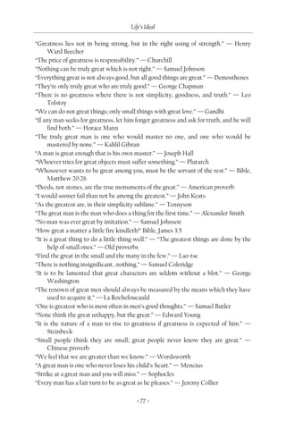 Life’s Ideal

“Greatness lies not in being strong, but in the right using of strength.” — Henry
      Ward Beecher
“The price of greatness is responsibility.” — Churchill
“Nothing can be truly great which is not right.” — Samuel Johnson
“Everything great is not always good, but all good things are great.” — Demosthenes
“They’re only truly great who are truly good.” — George Chapman
“There is no greatness where there is not simplicity, goodness, and truth.” — Leo
      Tolstoy
“We can do not great things; only small things with great love.” — Gandhi
“If any man seeks for greatness, let him forget greatness and ask for truth, and he will
      find both.” — Horace Mann
“The truly great man is one who would master no one, and one who would be
      mastered by none.” — Kahlil Gibran
“A man is great enough that is his own master.” — Joseph Hall
“Whoever tries for great objects must suffer something.” — Plutarch
“Whosoever wants to be great among you, must be the servant of the rest.” — Bible,
      Matthew 20:26
“Deeds, not stones, are the true monuments of the great.” — American proverb
“I would sooner fail than not be among the greatest.” — John Keats
“As the greatest are, in their simplicity sublime.” — Tennyson
“The great man is the man who does a thing for the first time.” — Alexander Smith
“No man was ever great by imitation.” — Samuel Johnson
“How great a matter a little fire kindleth!” Bible, James 3:5
“It is a great thing to do a little thing well.” — “The greatest things are done by the
      help of small ones.” — Old proverbs
“Find the great in the small and the many in the few.” — Lao-tse
“There is nothing insignificant…nothing.” — Samuel Coleridge
“It is to be lamented that great characters are seldom without a blot.” — George
      Washington
“The renown of great men should always be measured by the means which they have
      used to acquire it.” — La Rochefoucauld
“One is greatest who is most often in men’s good thoughts.” — Samuel Butler
“None think the great unhappy, but the great.” — Edward Young
“It is the nature of a man to rise to greatness if greatness is expected of him.” —
      Steinbeck
“Small people think they are small; great people never know they are great.” —
      Chinese proverb
“We feel that we are greater than we know.” — Wordsworth
“A great man is one who never loses his child’s-heart.” — Mencius
“Strike at a great man and you will miss.” — Sophocles
“Every man has a fair turn to be as great as he pleases.” — Jeremy Collier

                                          < 77 >
 