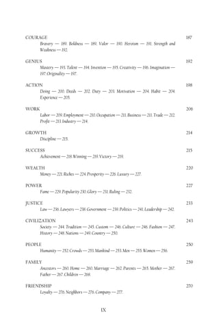 COURAGE                                                                                 187
     Bravery — 189. Boldness — 189. Valor — 190. Heroism — 191. Strength and
     Weakness — 192.

GENIUS                                                                                  192
     Mastery — 193. Talent — 194. Invention — 195. Creativity — 196. Imagination —
     197. Originality — 197.

ACTION                                                                                  198
     Doing — 200. Deeds — 202. Duty — 203. Motivation — 204. Habit — 204.
     Experience — 205.

WORK                                                                                    206
        Labor — 209. Employment — 210. Occupation — 211. Business — 211. Trade — 212.
        Profit — 213. Industry — 214.

GROWTH                                                                                  214
    Discipline — 215.

SUCCESS                                                                                 215
     Achievement — 218. Winning — 219. Victory — 219.

WEALTH                                                                                  220
     Money — 221. Riches — 224. Prosperity — 226. Luxury — 227.

POWER                                                                                   227
    Fame — 229. Popularity 230. Glory — 231. Ruling — 232.

JUSTICE                                                                                 233
      Law — 236. Lawyers — 238. Government — 239. Politics — 241. Leadership — 242.

CIVILIZATION                                                                            243
       Society — 244. Tradition — 245. Custom — 246. Culture — 246. Fashion — 247.
       History — 248. Nations — 249. Country — 250.

PEOPLE                                                                                  250
     Humanity — 252. Crowds — 253. Mankind — 253. Men — 255. Women — 256.

FAMILY                                                                                  259
     Ancestors — 260. Home — 260. Marriage — 262. Parents — 265. Mother — 267.
     Father — 267. Children — 268.

FRIENDSHIP                                                                              270
     Loyalty — 276. Neighbors — 276. Company — 277.


                                          IX
 