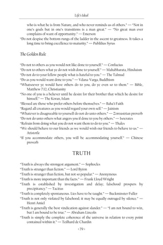 Life’s Ideal

    who is what he is from Nature, and who never reminds us of others.” — “Not in
    one’s goals but in one’s transitions is a man great.” — “No great man ever
    complains of want of opportunity.” — Emerson
“Do not despise the bottom rungs of the ladder in the ascent to greatness. It takes a
    long time to bring excellence to maturity.” — Publilius Syrus


The Golden Rule

“Do not to others as you would not like done to yourself.” — Confucius
“Do not to others what ye do not wish done to yourself.” — Mahabharata, Hinduism
“Do not do to your fellow people what is hateful to you.” — The Talmud
“Do as you would want done to you.” — Vdana-Varga, Buddhism
“Whatsoever ye would have others do to you, do ye even so to them.” — Bible,
     Matthew 7:12, Christianity
“No one of you is a believer until he desire for their brother that which he desire for
     himself.” — The Koran, Islam
“Blessed are those who prefer others before themselves.” — Baha’i Faith
“Regard all creatures as you would regard your own self.” — Jainism
“Whatever is disagreeable to yourself do not do unto others.” — Zoroastrian proverb
“Do not do unto others what angers you if done to you by others.” — Isocrates
“Refrain from doing what you do not want them to do to you.” — Thales
“We should behave to our friends as we would wish our friends to behave to us.” —
     Aristotle
“If you accommodate others, you will be accommodating yourself.” — Chinese
     proverb


                                     TRUTH

“Truth is always the strongest argument.” — Sophocles
“Truth is stranger than fiction.” — Lord Byron
“Truth is stranger than fiction, but not so popular.” — Anonymous
“Truth is more important than the facts.” — Frank Lloyd Wright
“Truth is established by investigation and delay; falsehood prospers by
    precipitancy.” — Tacitus
“Truth is completely spontaneous. Lies have to be taught.” — Buckminster Fuller
“Truth is not only violated by falsehood; it may be equally outraged by silence.” —
    Henri Amiel
“Truth is generally the best vindication against slander.” — “I am not bound to win,
    but I am bound to be true.” — Abraham Lincoln
“Truth is simply the complete coherence of the universe in relation to every point
    contained within it.” — Teilhard de Chardin
                                         < 79 >
 