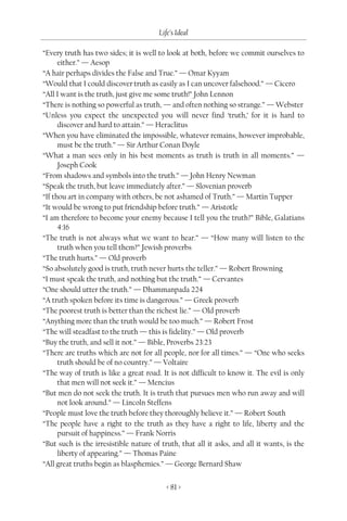Life’s Ideal

“Every truth has two sides; it is well to look at both, before we commit ourselves to
      either.” — Aesop
“A hair perhaps divides the False and True.” — Omar Kyyam
“Would that I could discover truth as easily as I can uncover falsehood.” — Cicero
“All I want is the truth, just give me some truth!” John Lennon
“There is nothing so powerful as truth, — and often nothing so strange.” — Webster
“Unless you expect the unexpected you will never find ‘truth,’ for it is hard to
      discover and hard to attain.” — Heraclitus
“When you have eliminated the impossible, whatever remains, however improbable,
      must be the truth.” — Sir Arthur Conan Doyle
“What a man sees only in his best moments as truth is truth in all moments.” —
      Joseph Cook
“From shadows and symbols into the truth.” — John Henry Newman
“Speak the truth, but leave immediately after.” — Slovenian proverb
“If thou art in company with others, be not ashamed of Truth.” — Martin Tupper
“It would be wrong to put friendship before truth.” — Aristotle
“I am therefore to become your enemy because I tell you the truth?” Bible, Galatians
      4:16
“The truth is not always what we want to hear.” — “How many will listen to the
      truth when you tell them?” Jewish proverbs
“The truth hurts.” — Old proverb
“So absolutely good is truth, truth never hurts the teller.” — Robert Browning
“I must speak the truth, and nothing but the truth.” — Cervantes
“One should utter the truth.” — Dhammanpada 224
“A truth spoken before its time is dangerous.” — Greek proverb
“The poorest truth is better than the richest lie.” — Old proverb
“Anything more than the truth would be too much.” — Robert Frost
“The will steadfast to the truth — this is fidelity.” — Old proverb
“Buy the truth, and sell it not.” — Bible, Proverbs 23:23
“There are truths which are not for all people, nor for all times.” — “One who seeks
      truth should be of no country.” — Voltaire
“The way of truth is like a great road. It is not difficult to know it. The evil is only
      that men will not seek it.” — Mencius
“But men do not seek the truth. It is truth that pursues men who run away and will
      not look around.” — Lincoln Steffens
“People must love the truth before they thoroughly believe it.” — Robert South
“The people have a right to the truth as they have a right to life, liberty and the
      pursuit of happiness.” — Frank Norris
“But such is the irresistible nature of truth, that all it asks, and all it wants, is the
      liberty of appearing.” — Thomas Paine
“All great truths begin as blasphemies.” — George Bernard Shaw


                                          < 81 >
 