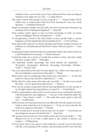 Life’s Ideal

     criminals I have seen in forty years of law enforcement have had one thing in
     common: Every single one was a liar.” — J. Edgar Hoover
“The truth is found when people are free to pursue it.” — “Eternal truths will be
     neither true or eternal unless they have fresh meaning for every new social
     situation.” — Franklin D. Roosevelt
“People occasionally stumble over the truth, but most of them pick themselves up
     and hurry off as if nothing had happened.” — Churchill
“Some modern zealots appear to have no better knowledge of truth, nor better
     manner of judging it, than by counting noses.” — Swift
“To all appearances, fiction is the native dialect of man, and the truth as esoteric
     language as yet but imperfectly learned and little loved.” — Carl Van Doren
“Seize upon truth, wherever it is found, amongst your friends, amongst your foes, on
     Christian or on heathen ground; the flower’s divine wherever it grows.” — Isaac
     Watts
“Fundamental truths should be both clear and familiar truths; self-evident truths are
     a solid foundation for reasoning.” — Charles Simmons
“I speak the truth, not so much as I would, but as much as I dare; and I dare a little
     the more, as I grow older.” — Montaigne
“The individual absorbs knowledge, but Truth absorbs the individual.” —
     “Perception = Examination = Reflection = Reasoning = Knowledge = Wisdom =
     Truth.” — Manly P. Hall
“Not every sheer truth is the better for showing her face. Silence also many times is
     the wisest thing for a man to have in his mind.” — Pindar
“Believe those who are seeking the truth; doubt those who find it.” — “To love the
     truth is to refuse to let oneself be saddened by it.” — Gide
“Rather then love, than money, than fame, give me truth.” — “It takes two to speak
     the truth — one to speak and another to hear.” — Thoreau
“How can one attempt seeing truth without knowing falsehood. It is the attempt to
     see the light without knowing darkness. It cannot be.” — Frank Herbert
“Truth is a deep kindness that teaches us to be content in our everyday life and share
     with the people the same happiness.” — “Say not, “I have found the truth,” but
     rather, “I have found a truth.” — “The truth that needs proof is only half
     true.” — Kahlil Gibran
“Ethical axioms are found and tested not very differently from the axioms of science.
     Truth is what stands the test of experience.” — “If you are out to describe the
     truth, leave elegance to the tailor.” — Einstein
“The love of truth has its reward in heaven and even on earth.” — “Convictions are
     more dangerous enemies of truth than lies.” — Nietzsche
“The greatest enemy of any one of our truths may be the rest of our truths.” — “The
     ultimate test for us of what a truth means is the conduct it dictates and
     inspires.” — William James
“I do not know what I may appear to the world; but to myself I seem to have been
     only like a boy playing on the seashore, and diverting myself in now and then

                                        < 83 >
 