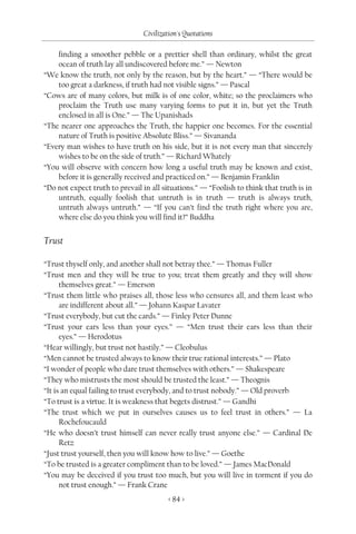 Civilization's Quotations

    finding a smoother pebble or a prettier shell than ordinary, whilst the great
    ocean of truth lay all undiscovered before me.” — Newton
“We know the truth, not only by the reason, but by the heart.” — “There would be
    too great a darkness, if truth had not visible signs.” — Pascal
“Cows are of many colors, but milk is of one color, white; so the proclaimers who
    proclaim the Truth use many varying forms to put it in, but yet the Truth
    enclosed in all is One.” — The Upanishads
“The nearer one approaches the Truth, the happier one becomes. For the essential
    nature of Truth is positive Absolute Bliss.” — Sivananda
“Every man wishes to have truth on his side, but it is not every man that sincerely
    wishes to be on the side of truth.” — Richard Whately
“You will observe with concern how long a useful truth may be known and exist,
    before it is generally received and practiced on.” — Benjamin Franklin
“Do not expect truth to prevail in all situations.” — “Foolish to think that truth is in
    untruth, equally foolish that untruth is in truth — truth is always truth,
    untruth always untruth.” — “If you can’t find the truth right where you are,
    where else do you think you will find it?” Buddha


Trust

“Trust thyself only, and another shall not betray thee.” — Thomas Fuller
“Trust men and they will be true to you; treat them greatly and they will show
      themselves great.” — Emerson
“Trust them little who praises all, those less who censures all, and them least who
      are indifferent about all.” — Johann Kaspar Lavater
“Trust everybody, but cut the cards.” — Finley Peter Dunne
“Trust your ears less than your eyes.” — “Men trust their ears less than their
      eyes.” — Herodotus
“Hear willingly, but trust not hastily.” — Cleobulus
“Men cannot be trusted always to know their true rational interests.” — Plato
“I wonder of people who dare trust themselves with others.” — Shakespeare
“They who mistrusts the most should be trusted the least.” — Theognis
“It is an equal failing to trust everybody, and to trust nobody.” — Old proverb
“To trust is a virtue. It is weakness that begets distrust.” — Gandhi
“The trust which we put in ourselves causes us to feel trust in others.” — La
      Rochefoucauld
“He who doesn’t trust himself can never really trust anyone else.” — Cardinal De
      Retz
“Just trust yourself, then you will know how to live.” — Goethe
“To be trusted is a greater compliment than to be loved.” — James MacDonald
“You may be deceived if you trust too much, but you will live in torment if you do
      not trust enough.” — Frank Crane
                                         < 84 >
 