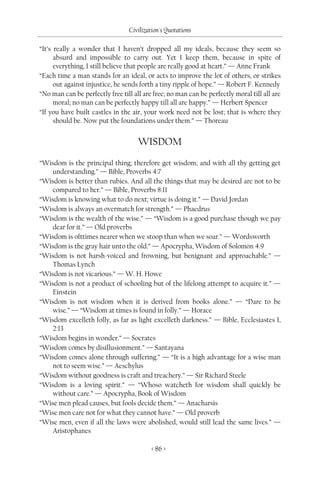 Civilization's Quotations

“It’s really a wonder that I haven’t dropped all my ideals, because they seem so
      absurd and impossible to carry out. Yet I keep them, because in spite of
      everything, I still believe that people are really good at heart.” — Anne Frank
“Each time a man stands for an ideal, or acts to improve the lot of others, or strikes
      out against injustice, he sends forth a tiny ripple of hope.” — Robert F. Kennedy
“No man can be perfectly free till all are free; no man can be perfectly moral till all are
      moral; no man can be perfectly happy till all are happy.” — Herbert Spencer
“If you have built castles in the air, your work need not be lost; that is where they
      should be. Now put the foundations under them.” — Thoreau


                                     WISDOM
“Wisdom is the principal thing; therefore get wisdom; and with all thy getting get
   understanding.” — Bible, Proverbs 4:7
“Wisdom is better than rubies. And all the things that may be desired are not to be
   compared to her.” — Bible, Proverbs 8:11
“Wisdom is knowing what to do next; virtue is doing it.” — David Jordan
“Wisdom is always an overmatch for strength.” — Phaedrus
“Wisdom is the wealth of the wise.” — “Wisdom is a good purchase though we pay
   dear for it.” — Old proverbs
“Wisdom is ofttimes nearer when we stoop than when we soar.” — Wordsworth
“Wisdom is the gray hair unto the old.” — Apocrypha, Wisdom of Solomon 4:9
“Wisdom is not harsh-voiced and frowning, but benignant and approachable.” —
   Thomas Lynch
“Wisdom is not vicarious.” — W. H. Howe
“Wisdom is not a product of schooling but of the lifelong attempt to acquire it.” —
   Einstein
“Wisdom is not wisdom when it is derived from books alone.” — “Dare to be
   wise.” — “Wisdom at times is found in folly.” — Horace
“Wisdom excelleth folly, as far as light excelleth darkness.” — Bible, Ecclesiastes I,
   2:13
“Wisdom begins in wonder.” — Socrates
“Wisdom comes by disillusionment.” — Santayana
“Wisdom comes alone through suffering.” — “It is a high advantage for a wise man
   not to seem wise.” — Aeschylus
“Wisdom without goodness is craft and treachery.” — Sir Richard Steele
“Wisdom is a loving spirit.” — “Whoso watcheth for wisdom shall quickly be
   without care.” — Apocrypha, Book of Wisdom
“Wise men plead causes, but fools decide them.” — Anacharsis
“Wise men care not for what they cannot have.” — Old proverb
“Wise men, even if all the laws were abolished, would still lead the same lives.” —
   Aristophanes

                                          < 86 >
 