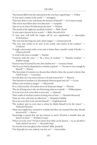 Life’s Ideal

“The learned differ from the unlearned in the wise have a good hope.” — Chilon
“A wise man’s country is the world.” — Aristippus
“That man alone is wise who keeps the mastery of himself.” — Far Eastern saying
“The wisest men follow their own direction.” — Euripides
“Lips never err when Wisdom keeps the door.” — Delaune
“The mouth of the righteous speaketh wisdom.” — Bible, David
“A wise man is known by few words.” — Bible, Proverbs 10:14
“A wise man will hold his tongue till he sees opportunity.” — Apocrypha,
      Ecclesiasticus
“The wise man has long ears and a short tongue.” — German proverb
“The wise man wishes to be slow in his words, and earnest in his conduct.” —
      Confucius
“A single conversation with a wise man is better than a month’s study of books.” —
      Chinese proverb
“A word to the wise is enough.” — Dunbar
“Converse with the wise.” — “Be a lover of wisdom.” — “Emulate wisdom.” —
      Sophist sayings
“Sciences may be learned by rote, but wisdom not.” — Laurence Sterne
“Not by years but by disposition is wisdom acquired.” — “No man is wise enough by
      himself.” — Plautus
“The first point of wisdom is to discern that which is false; the second, to know that
      which is true.” — Lactantius
“It is the duty of a wise man to foresee evil and to prevent it.” — Pittacus
“The function of wisdom is to discriminate between good and evil.” — Cicero
“What is not wisdom is danger.” — Old proverb
“It is a characteristic of wisdom not to do desperate things.” — Thoreau
“The art of being wise is the art of knowing what to overlook.” — William James
“It is not wise to be wiser than is necessary.” — Quinault
“Nine-tenths of wisdom consists in being wise in time.” — Theodore Roosevelt
“Some are wise, and some are otherwise.” — Benjamin Franklin
“He is not wise that is not wise for himself.” — English proverb
“The weakest spot in every man is where he thinks himself to be the wisest.” —
      Nathaniel Emmons
“Many men might have attained to wisdom had they not assumed that they already
      possessed it.” — Seneca
“Knowledge is proud that one has learned so much; Wisdom is humble that one
      knows no more.” — William Cowper
“What is it to be wise? ‘Tis but to know how little can be known — to see all other’s
      faults and feel our own.” — Alexander Pope
“Let not the wise man glory in his wisdom!” Bible, Jeremiah
“Not all people are wise; indeed, very few are.” — Guicciardini

                                        < 87 >
 