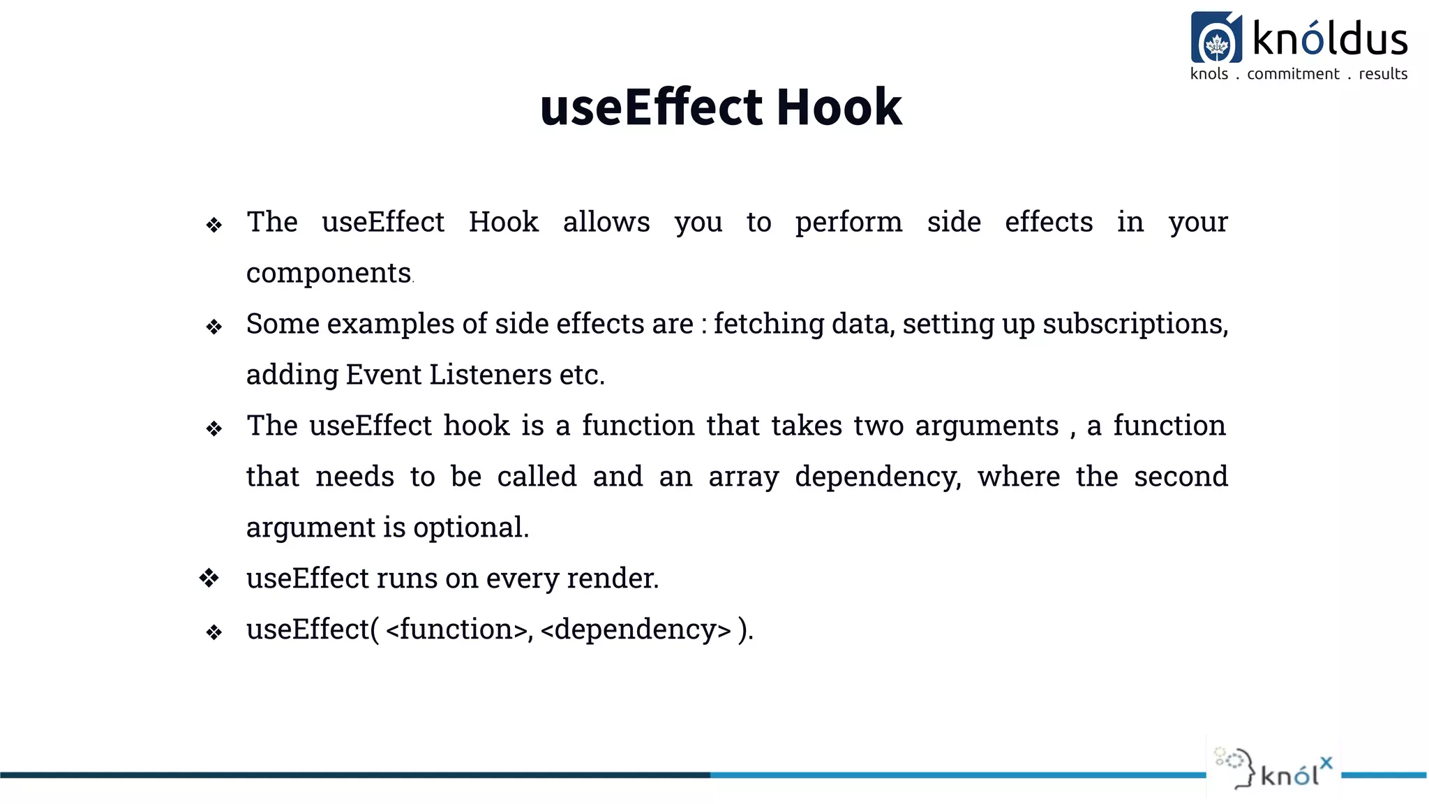 useEﬀect Hook
❖ The useEffect Hook allows you to perform side effects in your
components.
❖ Some examples of side effects are : fetching data, setting up subscriptions,
adding Event Listeners etc.
❖ The useEffect hook is a function that takes two arguments , a function
that needs to be called and an array dependency, where the second
argument is optional.
❖ useEffect runs on every render.
❖ useEffect( <function>, <dependency> ).
 