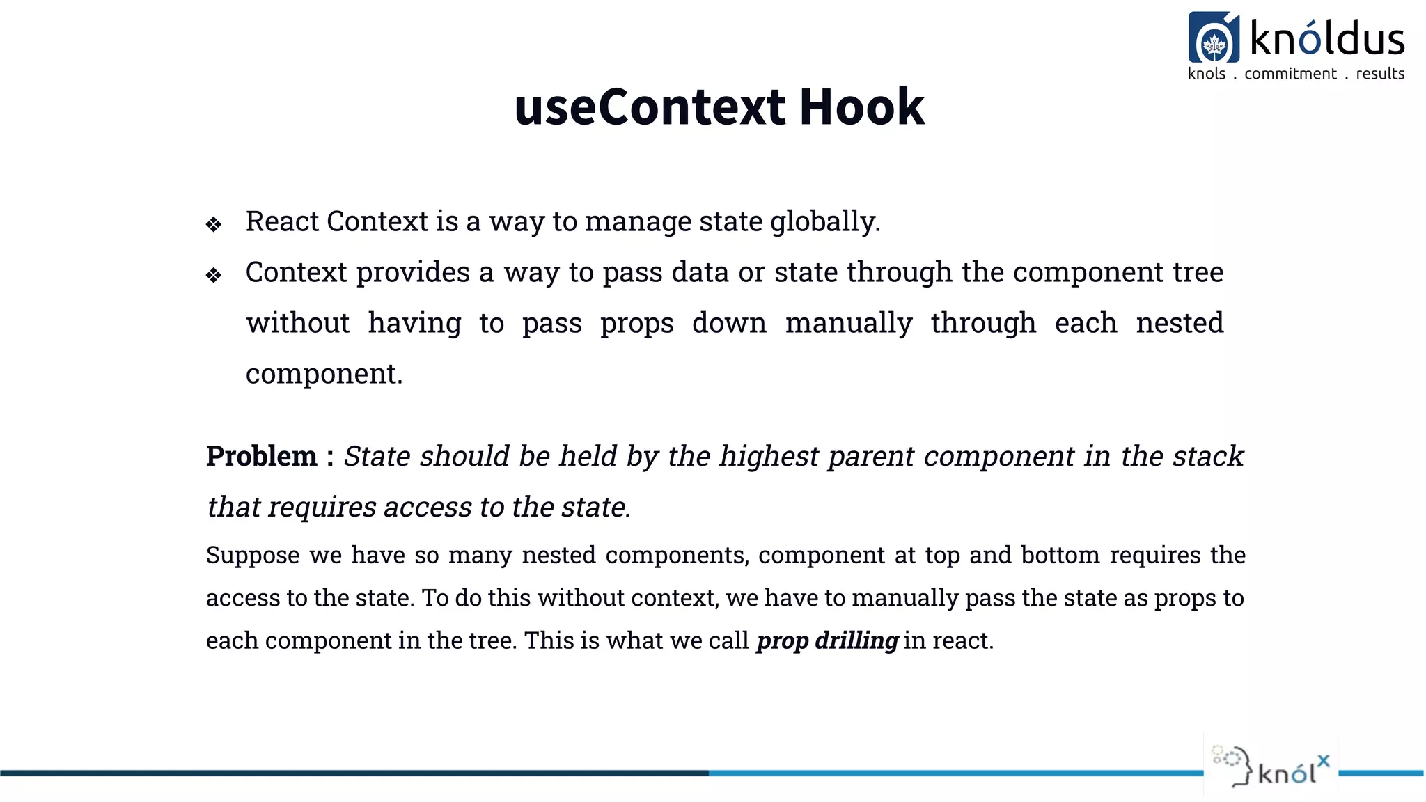useContext Hook
❖ React Context is a way to manage state globally.
❖ Context provides a way to pass data or state through the component tree
without having to pass props down manually through each nested
component.
Problem : State should be held by the highest parent component in the stack
that requires access to the state.
Suppose we have so many nested components, component at top and bottom requires the
access to the state. To do this without context, we have to manually pass the state as props to
each component in the tree. This is what we call prop drilling in react.
 