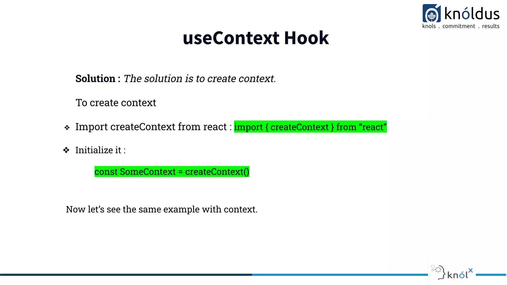 useContext Hook
Solution : The solution is to create context.
To create context
❖ Import createContext from react : import { createContext } from “react”
❖ Initialize it :
const SomeContext = createContext()
Now let’s see the same example with context.
 