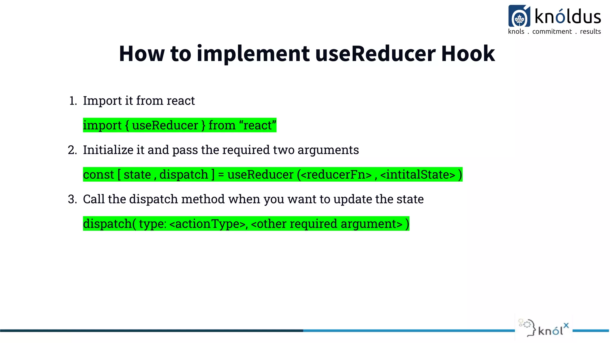 How to implement useReducer Hook
1. Import it from react
import { useReducer } from “react”
2. Initialize it and pass the required two arguments
const [ state , dispatch ] = useReducer (<reducerFn> , <intitalState> )
3. Call the dispatch method when you want to update the state
dispatch( type: <actionType>, <other required argument> )
 