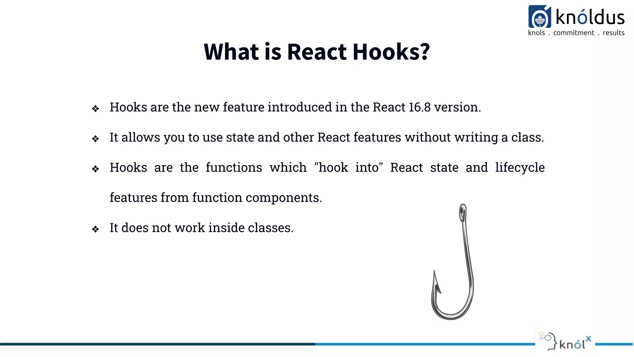 What is React Hooks?
❖ Hooks are the new feature introduced in the React 16.8 version.
❖ It allows you to use state and other React features without writing a class.
❖ Hooks are the functions which "hook into" React state and lifecycle
features from function components.
❖ It does not work inside classes.
 