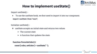 How to implement useState()
Import useState() :-
❖ To use the useState hook, we ﬁrst need to import it into our component.
import { useState } from “react”;
Initialize useState() :-
❖ useState accepts an initial state and returns two values
➢ The current state
➢ A function that updates the state.
function FavoriteColor() {
const [ color, setColor ] = useState(“ ”);
 