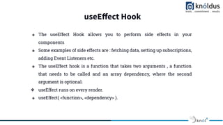 useEﬀect Hook
❖ The useEffect Hook allows you to perform side effects in your
components.
❖ Some examples of side effects are : fetching data, setting up subscriptions,
adding Event Listeners etc.
❖ The useEffect hook is a function that takes two arguments , a function
that needs to be called and an array dependency, where the second
argument is optional.
❖ useEffect runs on every render.
❖ useEffect( <function>, <dependency> ).
 