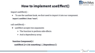 How to implement useEﬀect()
Import useEffect() :-
❖ To use the useState hook, we ﬁrst need to import it into our component.
import { useEffect } from “react”;
call useEffect() :-
❖ useEffect accepts two arguments
➢ The function to perform side effects
➢ And a dependency array.
function Component() {
useEffect( ()=>{ do something } , [ dependency ] )
 