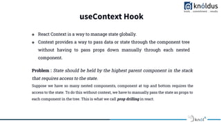 useContext Hook
❖ React Context is a way to manage state globally.
❖ Context provides a way to pass data or state through the component tree
without having to pass props down manually through each nested
component.
Problem : State should be held by the highest parent component in the stack
that requires access to the state.
Suppose we have so many nested components, component at top and bottom requires the
access to the state. To do this without context, we have to manually pass the state as props to
each component in the tree. This is what we call prop drilling in react.
 