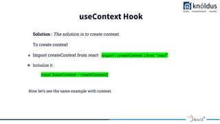 useContext Hook
Solution : The solution is to create context.
To create context
❖ Import createContext from react : import { createContext } from “react”
❖ Initialize it :
const SomeContext = createContext()
Now let’s see the same example with context.
 