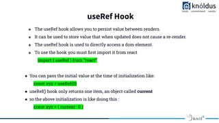 useRef Hook
❖ The useRef hook allows you to persist value between renders.
❖ It can be used to store value that when updated does not cause a re-render.
❖ The useRef hook is used to directly access a dom element.
❖ To use the hook you must ﬁrst import it from react
import { useRef } from “react”
● You can pass the initial value at the time of initialization like:
const xyz = useRef(0)
● useRef() hook only returns one item, an object called current
● so the above initialization is like doing this :
const xyz = { current : 0 }
 