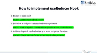 How to implement useReducer Hook
1. Import it from react
import { useReducer } from “react”
2. Initialize it and pass the required two arguments
const [ state , dispatch ] = useReducer (<reducerFn> , <intitalState> )
3. Call the dispatch method when you want to update the state
dispatch( type: <actionType>, <other required argument> )
 