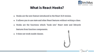 What is React Hooks?
❖ Hooks are the new feature introduced in the React 16.8 version.
❖ It allows you to use state and other React features without writing a class.
❖ Hooks are the functions which "hook into" React state and lifecycle
features from function components.
❖ It does not work inside classes.
 