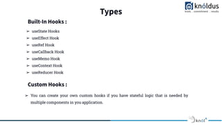 Types
➢ useState Hooks
➢ useEffect Hook
➢ useRef Hook
➢ useCallback Hook
➢ useMemo Hook
➢ useContext Hook
➢ useReducer Hook
Built-In Hooks :
Custom Hooks :
➢ You can create your own custom hooks if you have stateful logic that is needed by
multiple components in you application.
 