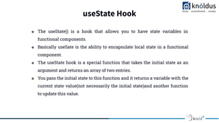useState Hook
❖ The useState() is a hook that allows you to have state variables in
functional components.
❖ Basically useSate is the ability to encapsulate local state in a functional
component.
❖ The useState hook is a special function that takes the initial state as an
argument and returns an array of two entries.
❖ You pass the initial state to this function and it returns a variable with the
current state value(not necessarily the initial state)and another function
to update this value.
 