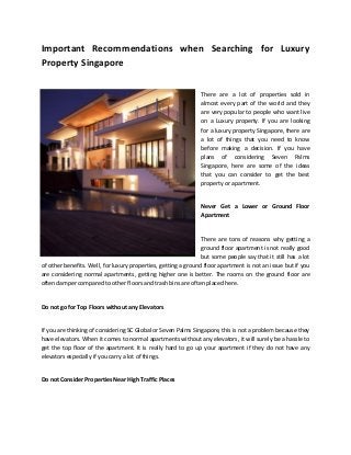 Important Recommendations when Searching for Luxury
Property Singapore
There are a lot of properties sold in
almost every part of the world and they
are very popular to people who want live
on a Luxury property. If you are looking
for a luxury property Singapore, there are
a lot of things that you need to know
before making a decision. If you have
plans of considering Seven Palms
Singapore, here are some of the ideas
that you can consider to get the best
property or apartment.
Never Get a Lower or Ground Floor
Apartment
There are tons of reasons why getting a
ground floor apartment is not really good
but some people say that it still has a lot
of other benefits. Well, for luxury properties, getting a ground floor apartment is not an issue but if you
are considering normal apartments, getting higher one is better. The rooms on the ground floor are
often damper compared to other floors and trash bins are often placed here.
Do not go for Top Floors without any Elevators
If you are thinking of considering SC Global or Seven Palms Singapore, this is not a problem because they
have elevators. When it comes to normal apartments without any elevators, it will surely be a hassle to
get the top floor of the apartment. It is really hard to go up your apartment if they do not have any
elevators especially if you carry a lot of things.
Do not Consider Properties Near High Traffic Places
 