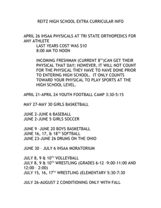 REITZ HIGH SCHOOL EXTRA CURRICULAR INFO
APRIL 26 IHSAA PHYSICALS AT TRI STATE ORTHOPEDICS FOR
ANY ATHLETE
LAST YEARS COST WAS $10
8:00 AM TO NOON
INCOMING FRESHMAN (CURRENT 8TH)CAN GET THEIR
PHYSICAL THAT DAY; HOWEVER, IT WILL NOT COUNT
FOR THE PHYSICAL THEY HAVE TO HAVE DONE PRIOR
TO ENTERING HIGH SCHOOL. IT ONLY COUNTS
TOWARD YOUR PHYSICAL TO PLAY SPORTS AT THE
HIGH SCHOOL LEVEL.
APRIL 21-APRIL 24 YOUTH FOOTBALL CAMP 3:30-5:15
MAY 27-MAY 30 GIRLS BASKETBALL
JUNE 2-JUNE 6 BASEBALL
JUNE 2-JUNE 5 GIRLS SOCCER
JUNE 9 –JUNE 20 BOYS BASKETBALL
JUNE 16, 17, & 18TH SOFTBALL
JUNE 23-JUNE 26 DRUMS ON THE OHIO
JUNE 30 – JULY 6 IHSAA MORATORIUM
JULY 8, 9 & 10TH VOLLEYBALL
JULY 8, 9 & 10TH WRESTLING (GRADES 6-12 –9:00-11:00 AND
12:00 – 2:00)
JULY 15, 16, 17TH WRESTLING (ELEMENTARY 5:30-7:30
JULY 26-AUGUST 2 CONDITIONING ONLY WITH FALL

 