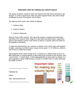 Important rules for making any column layout
The design of columns should be made with regard to the total forces operating on the
structure. In order to avoid errors, there are some important thumb rules which should
be followed by every Civil engineer and Architect.
The following three thumb rules should be followed:
1. Columns Sizes
2. Columns Spaces
3. Columns Alignments
Minimum Size of RCC columns: The size of the columns is based on the total loads
operating on the columns which range from axial loads and lateral loads. Large beam
spans cause bending moment in the beams as well as in columns which are drawn by
the stresses in the beams.
To apply this general thumb rule, presume a structure of G+1 floors high, with standard
6″ walls. Least size of an RCC column should not be under 9" x 12" (225mm x 300mm)
with 4 bars of 12 MM Fe415 Steel.
The dimension of the column should be 9″ x 12″ (225 mm x 300mm) with 6 bars of 12
MM Fe500 steel. It is recommended to utilize M20 grade concrete for the structure (ratio
1 part Cement : 1.5 parts Sand : 3 parts Aggregate with 0.5 parts water by volume). It is
also suggested to utilize 8 MM stirrups at a span of 150 MM center to center all through
the length of column.
~~~~~~~~~~~~~~~~~~~~~~~
Published By
Pandu
www. qtoconstruction.com
~~~~~~~~~~~~~~~~~~~~~~~~
 