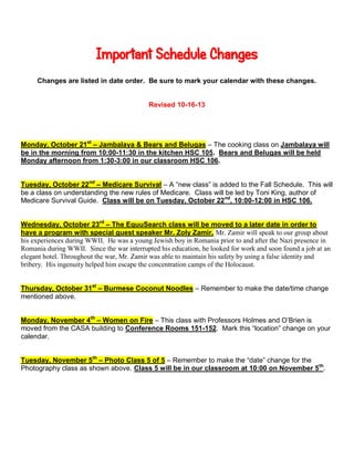Important Schedule Changes
Changes are listed in date order. Be sure to mark your calendar with these changes.

Revised 10-16-13

Monday, October 21st – Jambalaya & Bears and Belugas – The cooking class on Jambalaya will
be in the morning from 10:00-11:30 in the kitchen HSC 105. Bears and Belugas will be held
Monday afternoon from 1:30-3:00 in our classroom HSC 106.
Tuesday, October 22nd – Medicare Survival – A “new class” is added to the Fall Schedule. This will
be a class on understanding the new rules of Medicare. Class will be led by Toni King, author of
Medicare Survival Guide. Class will be on Tuesday, October 22 nd, 10:00-12:00 in HSC 106.
Wednesday, October 23rd – The EquuSearch class will be moved to a later date in order to
have a program with special guest speaker Mr. Zoly Zamir. Mr. Zamir will speak to our group about
his experiences during WWII. He was a young Jewish boy in Romania prior to and after the Nazi presence in
Romania during WWII. Since the war interrupted his education, he looked for work and soon found a job at an
elegant hotel. Throughout the war, Mr. Zamir was able to maintain his safety by using a false identity and
bribery. His ingenuity helped him escape the concentration camps of the Holocaust.
Thursday, October 31st – Burmese Coconut Noodles – Remember to make the date/time change
mentioned above.
Monday, November 4th – Women on Fire – This class with Professors Holmes and O’Brien is
moved from the CASA building to Conference Rooms 151-152. Mark this “location” change on your
calendar.
Tuesday, November 5th – Photo Class 5 of 5 – Remember to make the “date” change for the
Photography class as shown above. Class 5 will be in our classroom at 10:00 on November 5th.

 