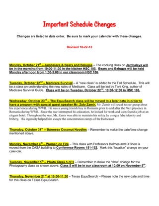Important Schedule Changes
Changes are listed in date order. Be sure to mark your calendar with these changes.

Revised 10-22-13

Monday, October 21st – Jambalaya & Bears and Belugas – The cooking class on Jambalaya will
be in the morning from 10:00-11:30 in the kitchen HSC 105. Bears and Belugas will be held
Monday afternoon from 1:30-3:00 in our classroom HSC 106.
Tuesday, October 22nd – Medicare Survival – A “new class” is added to the Fall Schedule. This will
be a class on understanding the new rules of Medicare. Class will be led by Toni King, author of
Medicare Survival Guide. Class will be on Tuesday, October 22 nd, 10:00-12:00 in HSC 106.
Wednesday, October 23rd – The EquuSearch class will be moved to a later date in order to
have a program with special guest speaker Mr. Zoly Zamir. Mr. Zamir will speak to our group about
his experiences during WWII. He was a young Jewish boy in Romania prior to and after the Nazi presence in
Romania during WWII. Since the war interrupted his education, he looked for work and soon found a job at an
elegant hotel. Throughout the war, Mr. Zamir was able to maintain his safety by using a false identity and
bribery. His ingenuity helped him escape the concentration camps of the Holocaust.
Thursday, October 31st – Burmese Coconut Noodles – Remember to make the date/time change
mentioned above.
Monday, November 4th – Women on Fire – This class with Professors Holmes and O’Brien is
moved from the CASA building to Conference Rooms 151-152. Mark this “location” change on your
calendar.
Tuesday, November 5th – Photo Class 5 of 5 – Remember to make the “date” change for the
Photography class as shown above. Class 5 will be in our classroom at 10:00 on November 5th.
Thursday, November 21st at 10:00-11:30 – Texas EquuSearch – Please note the new date and time
for this class on Texas EquuSearch.

 