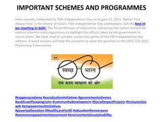 IMPORTANT SCHEMES AND PROGRAMMES
India recently celebrated its 75th Independence Day on August 15, 2021. Nation First,
Always First’ is the theme of India’s 75th Independence Day celebrations. Get the best iit
jee coaching in delhi The Prime Minister of India while addressing the nation mentioned
various schemes and programmes to highlight the efforts taken by the government in
recent times. We have tried to compile various key points of the PM Independence day
address. A quick revision will help the aspirants to solve the question in the UPSC CSE-2021
Preliminary Examination.
#toppersacademy #socialjusticeinitiatives #governmentschemes
#publicwelfareprograms #communitydevelopment #SocialImpactProjects #InclusiveGro
wth #empowermentinitiatives
#povertyalleviation #HealthcareForAll #educationforeveryone
#womenempowermentmovement #environmentalsustainability
 