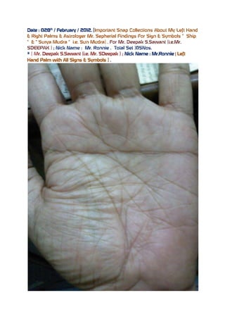 Date : 028th / February / 2012. [Important Snap Collections About My Left Hand
& Right Palms & Astrologer Mr. Sepherial Findings For Sign & Symbols “ Ship
“ & “ Surya Mudra “ i.e. Sun Mudra] . For Mr. Deepak S.Sawant (i.e.Mr.
SDEEPAK ) ; Nick Name : Mr. Ronnie . Total Set )05Nos.
# [ Mr. Deepak S.Sawant (i.e. Mr. SDeepak ) ; Nick Name : Mr.Ronnie [ Left
Hand Palm with All Signs & Symbols ] .
 