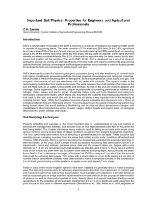 1
Important Soil Physical Properties for Engineers and Agricultural
Professionals
C.K. Saxena
Senior Scientist, Central Institute of Agricultural Engineering,Bhopal 462 038
Introduction
Soil is a natural upper-mostlayer of the earth’s crust and is made up of inorganic and organic matter which
is capable of supporting plants. The earth consists of 71% water and 29% land. Of this 29%, agricultural
land covers about33% of the world's land area as per the estimates by the FAO's arable land representing
about 9.3% of the world's land area, while the rest areas are dry, cold ice deserts; warm sand and rock
deserts and steep uncultivable lands.This 9.3% of land with an approximately 1m deep layer of soil to feed,
house and sustain all the people of the earth (FAO, 2014). Soil is developed as a result of dynamic
pedogenic processes during and after weathering of mineral rocks and organic constituents, possessing
definite chemical,physical,mineralogical and biological properties, which provides a medium for plan growth
for land plants. Soils are comprised of solids, liquid, and gas.
Soil is developed as a resultof dynamic pedogenic processes during and after weathering of mineral rocks
and organic constituents, possessing definite chemical, physical, mineralogical and biological properties,
which provides a medium for plan growth for land plants. Soils are comprised of solids, liquid, and gas. The
inorganic components of soil are weathered rock, air, water and minerals. The organic matter is the
decomposing contribution from plants and animals.The voids between the small particles that make up the
soil are filled with air or water. Living plants and animals do live in the soil and improve aeration and
drainage. Some organisms, like bacteria, play an important role in converting plant foods or nutrients, e.g.
nitrogen (helps leaves and stems grow), phosphate (helps roots and fruits develop) and potassium
(stimulates overall plant health). When plants die, they return the nutrients they initially absorbed from the
soil, back to the soil, and enrich the soil. In this way soil plays a very important role in the recycling of
nutrients (Enviro Facts, 1999).Soil may take thousands of years to develop from the parent rock – 10mm of
soil takes between 100 and 1000 years to form. This time depends on the speed of weathering (parent rock
being broken down into small particles). Weathering can be physical (frost, temperature changes, salt
crystallization), chemical (chemical action of water, oxygen, carbon dioxide and organic acids) or biological
(tree roots that widen crevices and cracks).
Soil Sampling Techniques
Properly collecting soil samples is the most important step in understanding of any soil nutrient or
amendment management exercise. Soil sample must be true representative of the field or the part of the
field being tested. This chapter discusses many methods used for taking an accurate soil sample using
various methods among several types of tillage conditions as well as their analysis for physical properties .
The most commonly used method for soil sampling is generally based on soil types. Fields could be split
carefully chosen sampling numbers from the areas that contain similar soils’ conditions (Eberhardt and
Thomas,1991;Pennock,2004). In general sampling may be planned just before the sowing or planting; or
after the harvest of the crops. Each sample should be labelled describing field identification, farmer’s or
experiment’s name and address, previous crops, date and the present status etc. Augers with a core
diameter of 1–2 cm are convenient, but small spades can also be used (Figure 1). In any case, a uniform
slice of soil should be taken from top to bottom of the desired sampling depth. About 20 cores are taken
from a field of 1 ha. In absence of an auger, a V-shaped cut 15-20 cm deep and 1 cm slice from the smooth
side could be cut using field spade. Trim sides with a sharp blade or a pen knife leaving a 2 cm strip. A
number ofsuch samples are collected into a clean bucket to make a composite sample. In the laboratory or
it is air dried, ground using a rubber pestle in an agate mortar and sieved (2 mm sieve).
Fields in India, where micro-irrigation systems have been installed are generally have a s maller sampling
area. The sampling could be done for laboratory experiments too from that of an experiment on nutrient, salt
and moisture movementas well as their accumulation. Such samples are collected in a smaller vertical as
well as horizontal grids or arrays and their representative samples are built, for the purpose ofdetermination
of physical as well as chemical properties of soils. Several plans and layouts have been tried by several
researchers for the collection of soil samples starting from 2.5 to 15 cm in depth and width away from the
point source of drip used in different experiments (Ben-Asher et al., 1986; Nehra et al.,1991; Angelakis et
 