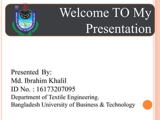 Welcome TO My
Presentation
Presented By:
Md. Ibrahim Khalil
ID No. : 16173207095
Department of Textile Engineering.
Bangladesh University of Business & Technology
 