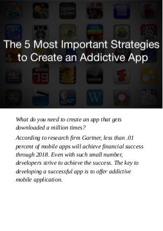 What do you need to create an app that gets
downloaded a million times?
According to research firm Gartner, less than .01
percent of mobile apps will achieve financial success
through 2018. Even with such small number,
developers strive to achieve the success. The key to
developing a successful app is to offer addictive
mobile application.
 