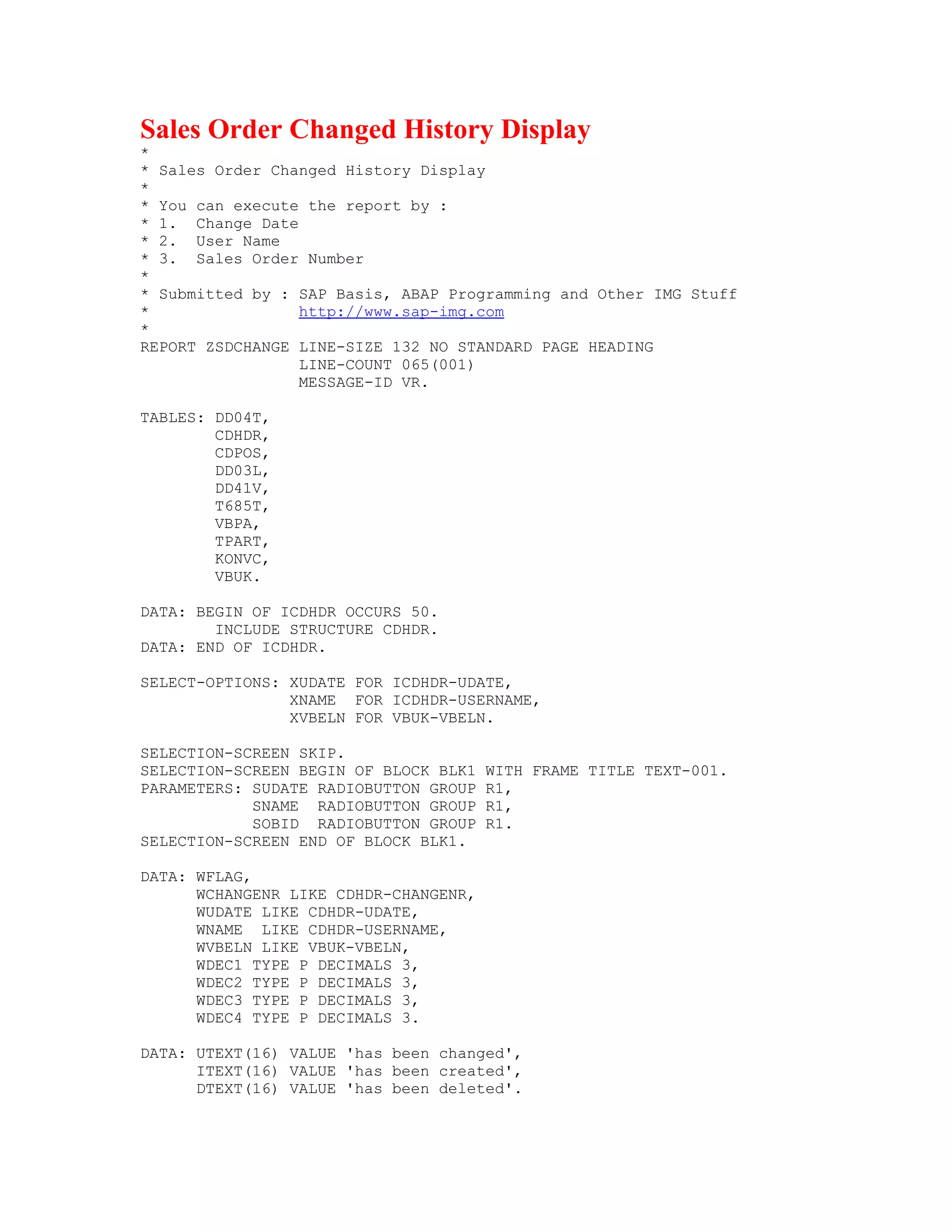 Sales Order Changed History Display
*
* Sales Order Changed History Display
*
* You can execute the report by :
* 1. Change Date
* 2. User Name
* 3. Sales Order Number
*
* Submitted by : SAP Basis, ABAP Programming and Other IMG Stuff
*                http://www.sap-img.com
*
REPORT ZSDCHANGE LINE-SIZE 132 NO STANDARD PAGE HEADING
                 LINE-COUNT 065(001)
                 MESSAGE-ID VR.

TABLES: DD04T,
        CDHDR,
        CDPOS,
        DD03L,
        DD41V,
        T685T,
        VBPA,
        TPART,
        KONVC,
        VBUK.

DATA: BEGIN OF ICDHDR OCCURS 50.
        INCLUDE STRUCTURE CDHDR.
DATA: END OF ICDHDR.

SELECT-OPTIONS: XUDATE FOR ICDHDR-UDATE,
                XNAME FOR ICDHDR-USERNAME,
                XVBELN FOR VBUK-VBELN.

SELECTION-SCREEN SKIP.
SELECTION-SCREEN BEGIN OF BLOCK BLK1   WITH FRAME TITLE TEXT-001.
PARAMETERS: SUDATE RADIOBUTTON GROUP   R1,
            SNAME RADIOBUTTON GROUP    R1,
            SOBID RADIOBUTTON GROUP    R1.
SELECTION-SCREEN END OF BLOCK BLK1.

DATA: WFLAG,
      WCHANGENR LIKE CDHDR-CHANGENR,
      WUDATE LIKE CDHDR-UDATE,
      WNAME LIKE CDHDR-USERNAME,
      WVBELN LIKE VBUK-VBELN,
      WDEC1 TYPE P DECIMALS 3,
      WDEC2 TYPE P DECIMALS 3,
      WDEC3 TYPE P DECIMALS 3,
      WDEC4 TYPE P DECIMALS 3.

DATA: UTEXT(16) VALUE 'has been changed',
      ITEXT(16) VALUE 'has been created',
      DTEXT(16) VALUE 'has been deleted'.
 