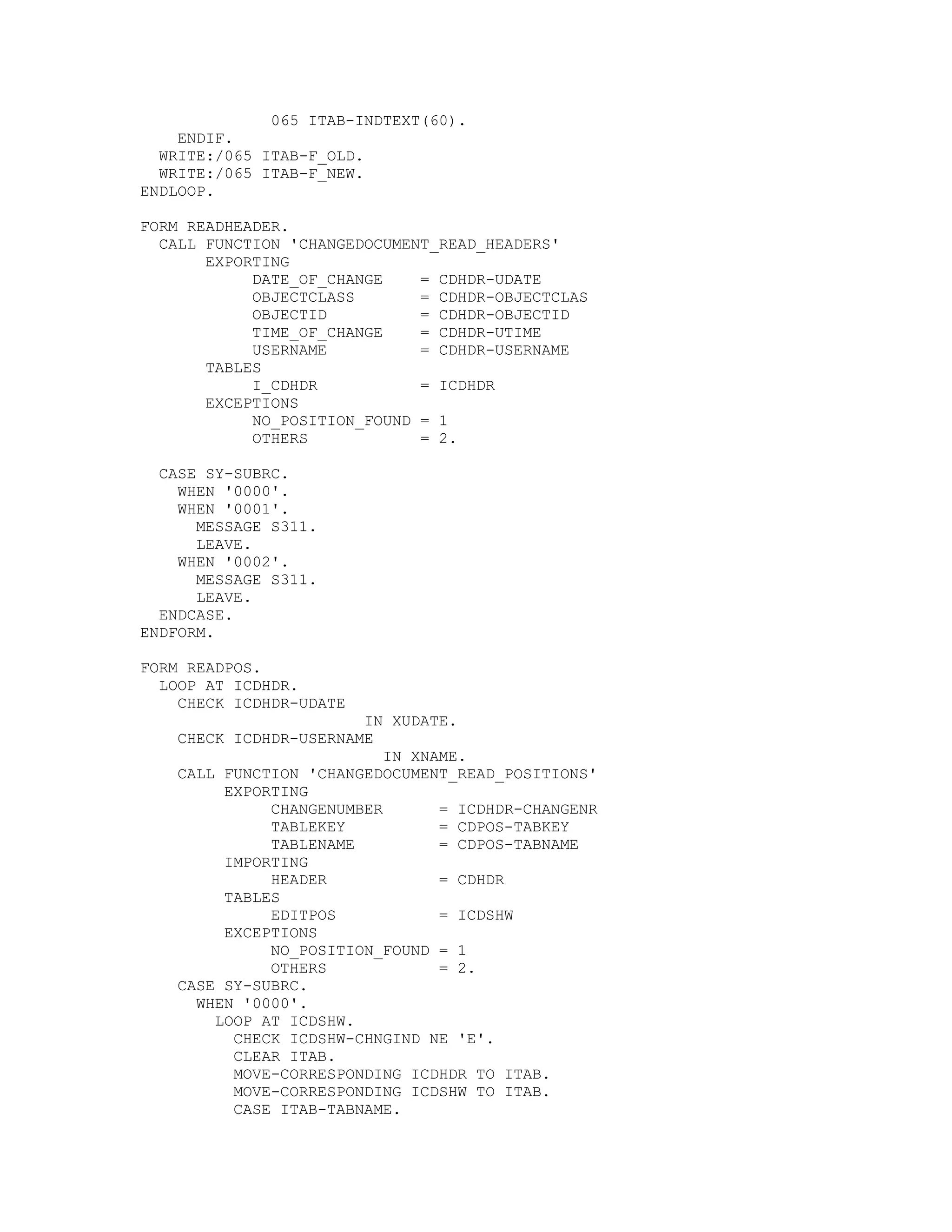 065 ITAB-INDTEXT(60).
    ENDIF.
  WRITE:/065 ITAB-F_OLD.
  WRITE:/065 ITAB-F_NEW.
ENDLOOP.

FORM READHEADER.
  CALL FUNCTION 'CHANGEDOCUMENT_READ_HEADERS'
       EXPORTING
            DATE_OF_CHANGE    = CDHDR-UDATE
            OBJECTCLASS       = CDHDR-OBJECTCLAS
            OBJECTID          = CDHDR-OBJECTID
            TIME_OF_CHANGE    = CDHDR-UTIME
            USERNAME          = CDHDR-USERNAME
       TABLES
            I_CDHDR           = ICDHDR
       EXCEPTIONS
            NO_POSITION_FOUND = 1
            OTHERS            = 2.

  CASE SY-SUBRC.
    WHEN '0000'.
    WHEN '0001'.
      MESSAGE S311.
      LEAVE.
    WHEN '0002'.
      MESSAGE S311.
      LEAVE.
  ENDCASE.
ENDFORM.

FORM READPOS.
  LOOP AT ICDHDR.
    CHECK ICDHDR-UDATE
                        IN XUDATE.
    CHECK ICDHDR-USERNAME
                           IN XNAME.
    CALL FUNCTION 'CHANGEDOCUMENT_READ_POSITIONS'
         EXPORTING
              CHANGENUMBER       = ICDHDR-CHANGENR
              TABLEKEY           = CDPOS-TABKEY
              TABLENAME          = CDPOS-TABNAME
         IMPORTING
              HEADER             = CDHDR
         TABLES
              EDITPOS            = ICDSHW
         EXCEPTIONS
              NO_POSITION_FOUND = 1
              OTHERS             = 2.
    CASE SY-SUBRC.
      WHEN '0000'.
        LOOP AT ICDSHW.
          CHECK ICDSHW-CHNGIND NE 'E'.
          CLEAR ITAB.
          MOVE-CORRESPONDING ICDHDR TO ITAB.
          MOVE-CORRESPONDING ICDSHW TO ITAB.
          CASE ITAB-TABNAME.
 