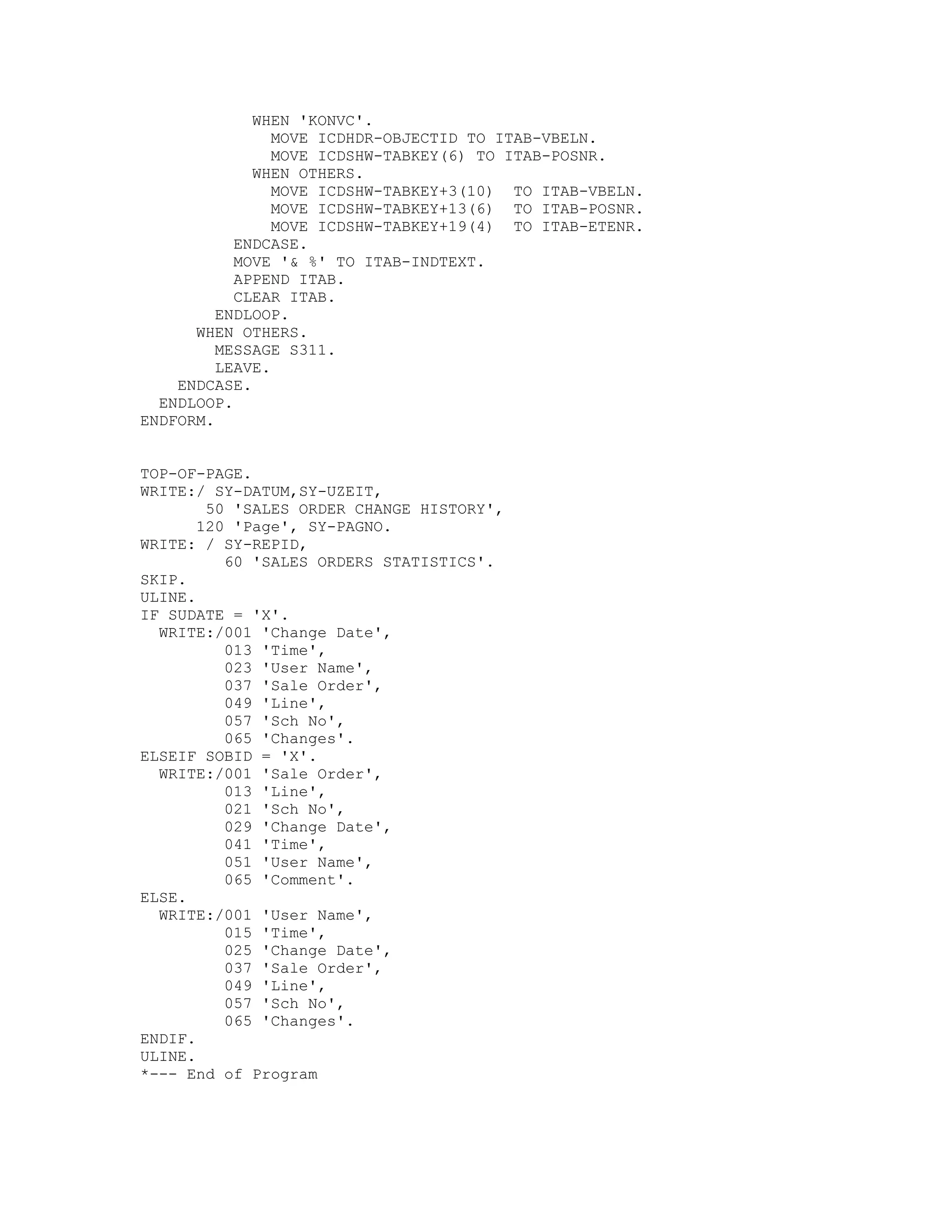 WHEN 'KONVC'.
                MOVE ICDHDR-OBJECTID TO ITAB-VBELN.
                MOVE ICDSHW-TABKEY(6) TO ITAB-POSNR.
             WHEN OTHERS.
                MOVE ICDSHW-TABKEY+3(10) TO ITAB-VBELN.
                MOVE ICDSHW-TABKEY+13(6) TO ITAB-POSNR.
                MOVE ICDSHW-TABKEY+19(4) TO ITAB-ETENR.
           ENDCASE.
           MOVE '& %' TO ITAB-INDTEXT.
           APPEND ITAB.
           CLEAR ITAB.
         ENDLOOP.
      WHEN OTHERS.
         MESSAGE S311.
         LEAVE.
    ENDCASE.
  ENDLOOP.
ENDFORM.


TOP-OF-PAGE.
WRITE:/ SY-DATUM,SY-UZEIT,
        50 'SALES ORDER CHANGE HISTORY',
       120 'Page', SY-PAGNO.
WRITE: / SY-REPID,
          60 'SALES ORDERS STATISTICS'.
SKIP.
ULINE.
IF SUDATE = 'X'.
  WRITE:/001 'Change Date',
          013 'Time',
          023 'User Name',
          037 'Sale Order',
          049 'Line',
          057 'Sch No',
          065 'Changes'.
ELSEIF SOBID = 'X'.
  WRITE:/001 'Sale Order',
          013 'Line',
          021 'Sch No',
          029 'Change Date',
          041 'Time',
          051 'User Name',
          065 'Comment'.
ELSE.
  WRITE:/001 'User Name',
          015 'Time',
          025 'Change Date',
          037 'Sale Order',
          049 'Line',
          057 'Sch No',
          065 'Changes'.
ENDIF.
ULINE.
*--- End of Program
 