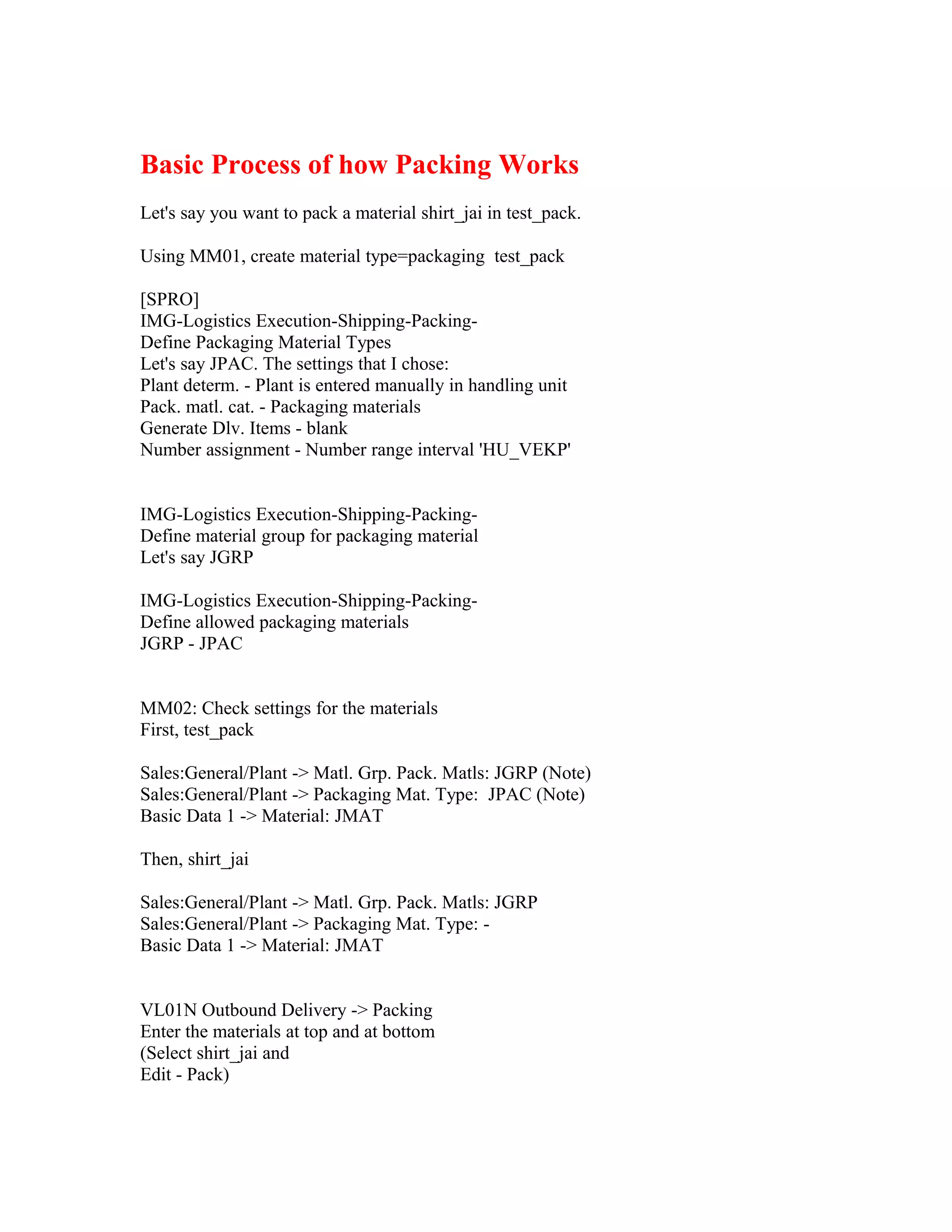Basic Process of how Packing Works
Let's say you want to pack a material shirt_jai in test_pack.

Using MM01, create material type=packaging test_pack

[SPRO]
IMG-Logistics Execution-Shipping-Packing-
Define Packaging Material Types
Let's say JPAC. The settings that I chose:
Plant determ. - Plant is entered manually in handling unit
Pack. matl. cat. - Packaging materials
Generate Dlv. Items - blank
Number assignment - Number range interval 'HU_VEKP'


IMG-Logistics Execution-Shipping-Packing-
Define material group for packaging material
Let's say JGRP

IMG-Logistics Execution-Shipping-Packing-
Define allowed packaging materials
JGRP - JPAC


MM02: Check settings for the materials
First, test_pack

Sales:General/Plant -> Matl. Grp. Pack. Matls: JGRP (Note)
Sales:General/Plant -> Packaging Mat. Type: JPAC (Note)
Basic Data 1 -> Material: JMAT

Then, shirt_jai

Sales:General/Plant -> Matl. Grp. Pack. Matls: JGRP
Sales:General/Plant -> Packaging Mat. Type: -
Basic Data 1 -> Material: JMAT


VL01N Outbound Delivery -> Packing
Enter the materials at top and at bottom
(Select shirt_jai and
Edit - Pack)
 