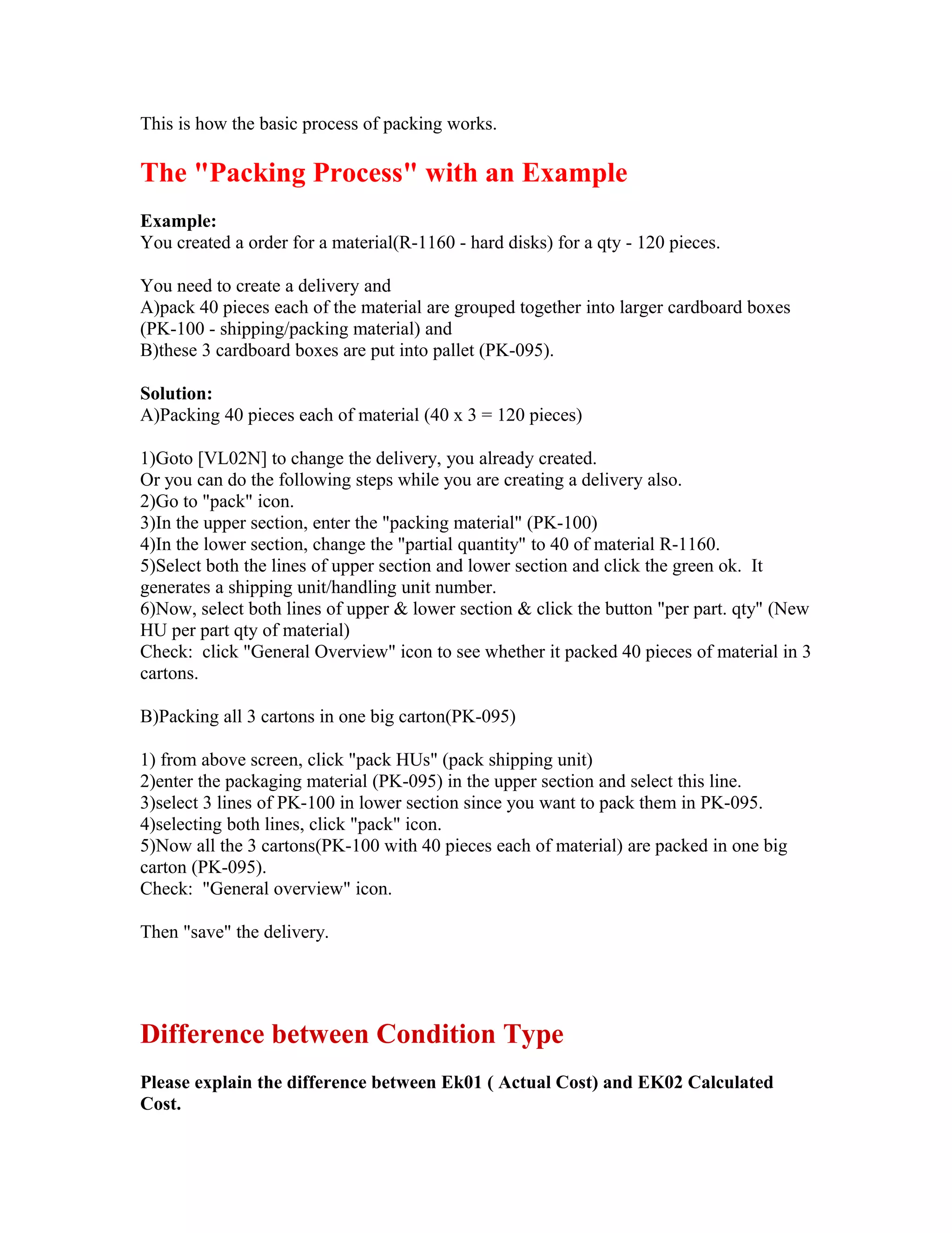This is how the basic process of packing works.

The "Packing Process" with an Example
Example:
You created a order for a material(R-1160 - hard disks) for a qty - 120 pieces.

You need to create a delivery and
A)pack 40 pieces each of the material are grouped together into larger cardboard boxes
(PK-100 - shipping/packing material) and
B)these 3 cardboard boxes are put into pallet (PK-095).

Solution:
A)Packing 40 pieces each of material (40 x 3 = 120 pieces)

1)Goto [VL02N] to change the delivery, you already created.
Or you can do the following steps while you are creating a delivery also.
2)Go to "pack" icon.
3)In the upper section, enter the "packing material" (PK-100)
4)In the lower section, change the "partial quantity" to 40 of material R-1160.
5)Select both the lines of upper section and lower section and click the green ok. It
generates a shipping unit/handling unit number.
6)Now, select both lines of upper & lower section & click the button "per part. qty" (New
HU per part qty of material)
Check: click "General Overview" icon to see whether it packed 40 pieces of material in 3
cartons.

B)Packing all 3 cartons in one big carton(PK-095)

1) from above screen, click "pack HUs" (pack shipping unit)
2)enter the packaging material (PK-095) in the upper section and select this line.
3)select 3 lines of PK-100 in lower section since you want to pack them in PK-095.
4)selecting both lines, click "pack" icon.
5)Now all the 3 cartons(PK-100 with 40 pieces each of material) are packed in one big
carton (PK-095).
Check: "General overview" icon.

Then "save" the delivery.




Difference between Condition Type
Please explain the difference between Ek01 ( Actual Cost) and EK02 Calculated
Cost.
 
