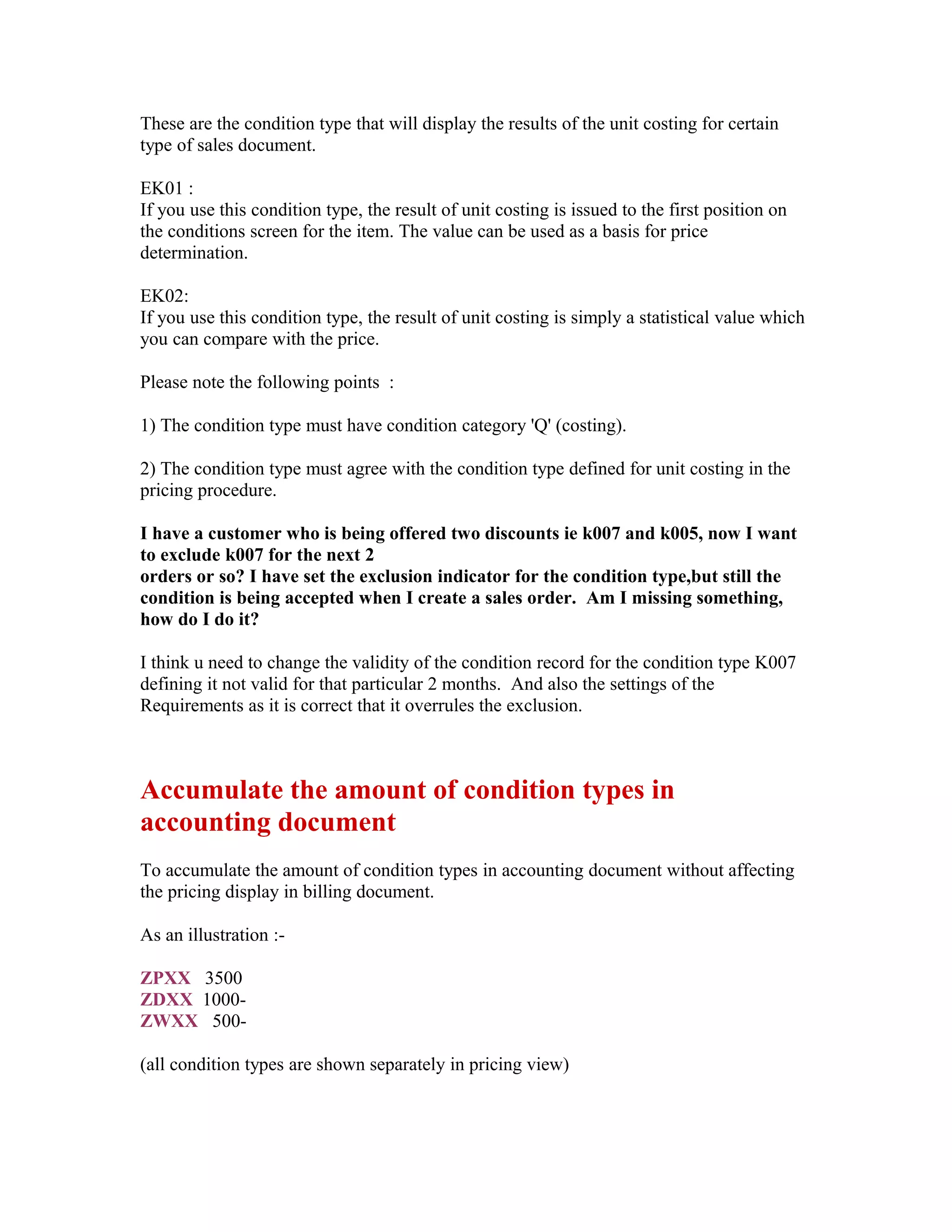 These are the condition type that will display the results of the unit costing for certain
type of sales document.

EK01 :
If you use this condition type, the result of unit costing is issued to the first position on
the conditions screen for the item. The value can be used as a basis for price
determination.

EK02:
If you use this condition type, the result of unit costing is simply a statistical value which
you can compare with the price.

Please note the following points :

1) The condition type must have condition category 'Q' (costing).

2) The condition type must agree with the condition type defined for unit costing in the
pricing procedure.

I have a customer who is being offered two discounts ie k007 and k005, now I want
to exclude k007 for the next 2
orders or so? I have set the exclusion indicator for the condition type,but still the
condition is being accepted when I create a sales order. Am I missing something,
how do I do it?

I think u need to change the validity of the condition record for the condition type K007
defining it not valid for that particular 2 months. And also the settings of the
Requirements as it is correct that it overrules the exclusion.



Accumulate the amount of condition types in
accounting document
To accumulate the amount of condition types in accounting document without affecting
the pricing display in billing document.

As an illustration :-

ZPXX 3500
ZDXX 1000-
ZWXX 500-

(all condition types are shown separately in pricing view)
 
