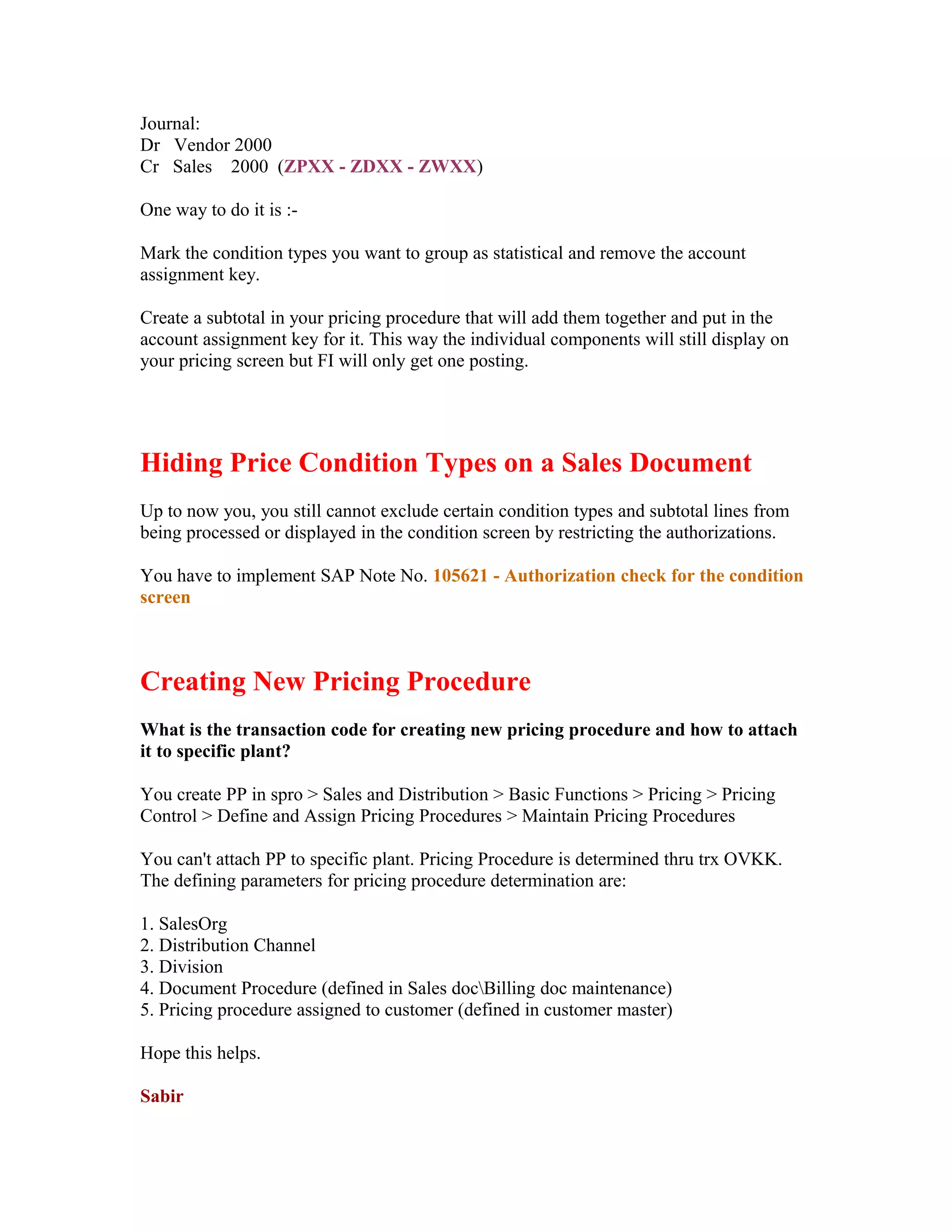 Journal:
Dr Vendor 2000
Cr Sales 2000 (ZPXX - ZDXX - ZWXX)

One way to do it is :-

Mark the condition types you want to group as statistical and remove the account
assignment key.

Create a subtotal in your pricing procedure that will add them together and put in the
account assignment key for it. This way the individual components will still display on
your pricing screen but FI will only get one posting.




Hiding Price Condition Types on a Sales Document
Up to now you, you still cannot exclude certain condition types and subtotal lines from
being processed or displayed in the condition screen by restricting the authorizations.

You have to implement SAP Note No. 105621 - Authorization check for the condition
screen



Creating New Pricing Procedure
What is the transaction code for creating new pricing procedure and how to attach
it to specific plant?

You create PP in spro > Sales and Distribution > Basic Functions > Pricing > Pricing
Control > Define and Assign Pricing Procedures > Maintain Pricing Procedures

You can't attach PP to specific plant. Pricing Procedure is determined thru trx OVKK.
The defining parameters for pricing procedure determination are:

1. SalesOrg
2. Distribution Channel
3. Division
4. Document Procedure (defined in Sales docBilling doc maintenance)
5. Pricing procedure assigned to customer (defined in customer master)

Hope this helps.

Sabir
 