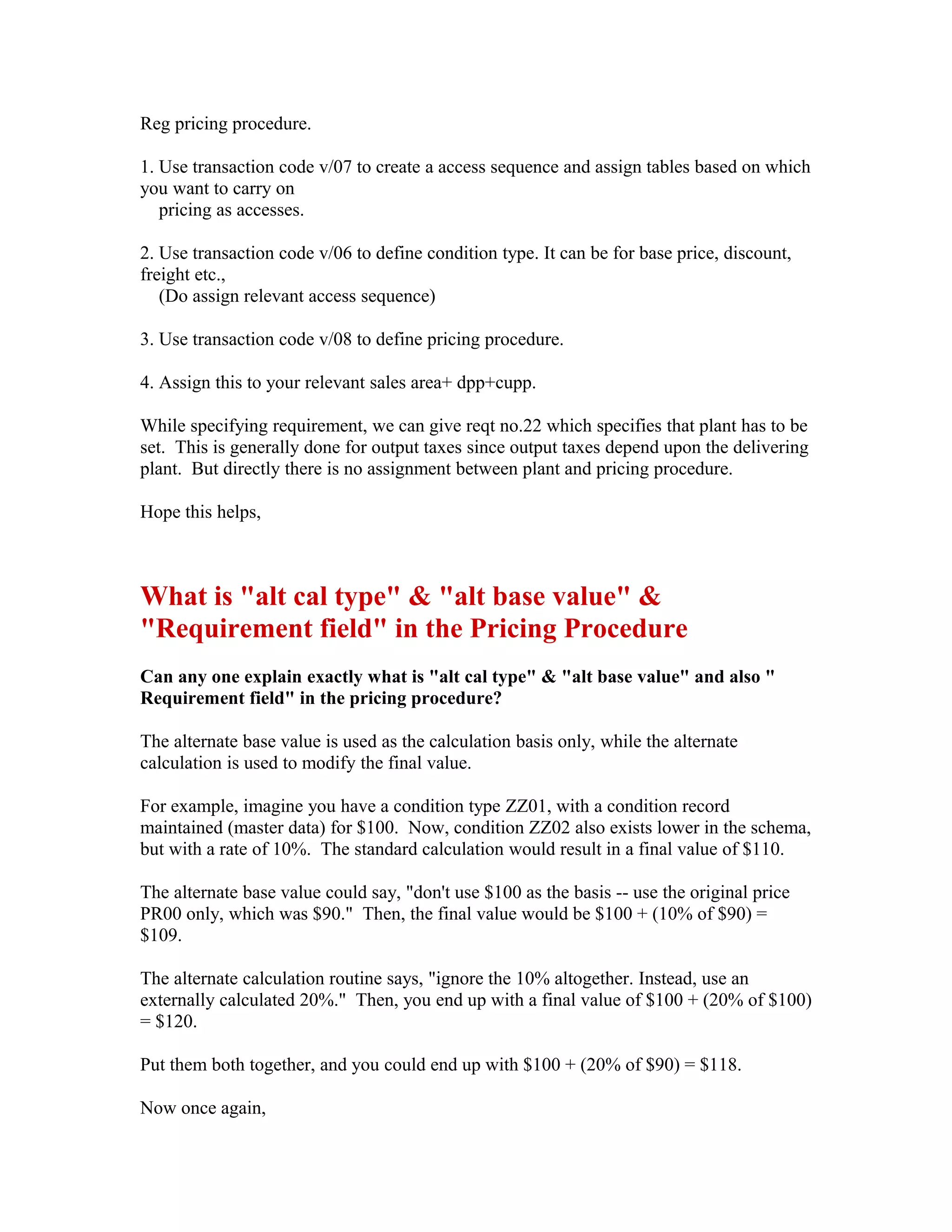 Reg pricing procedure.

1. Use transaction code v/07 to create a access sequence and assign tables based on which
you want to carry on
   pricing as accesses.

2. Use transaction code v/06 to define condition type. It can be for base price, discount,
freight etc.,
   (Do assign relevant access sequence)

3. Use transaction code v/08 to define pricing procedure.

4. Assign this to your relevant sales area+ dpp+cupp.

While specifying requirement, we can give reqt no.22 which specifies that plant has to be
set. This is generally done for output taxes since output taxes depend upon the delivering
plant. But directly there is no assignment between plant and pricing procedure.

Hope this helps,



What is "alt cal type" & "alt base value" &
"Requirement field" in the Pricing Procedure
Can any one explain exactly what is "alt cal type" & "alt base value" and also "
Requirement field" in the pricing procedure?

The alternate base value is used as the calculation basis only, while the alternate
calculation is used to modify the final value.

For example, imagine you have a condition type ZZ01, with a condition record
maintained (master data) for $100. Now, condition ZZ02 also exists lower in the schema,
but with a rate of 10%. The standard calculation would result in a final value of $110.

The alternate base value could say, "don't use $100 as the basis -- use the original price
PR00 only, which was $90." Then, the final value would be $100 + (10% of $90) =
$109.

The alternate calculation routine says, "ignore the 10% altogether. Instead, use an
externally calculated 20%." Then, you end up with a final value of $100 + (20% of $100)
= $120.

Put them both together, and you could end up with $100 + (20% of $90) = $118.

Now once again,
 