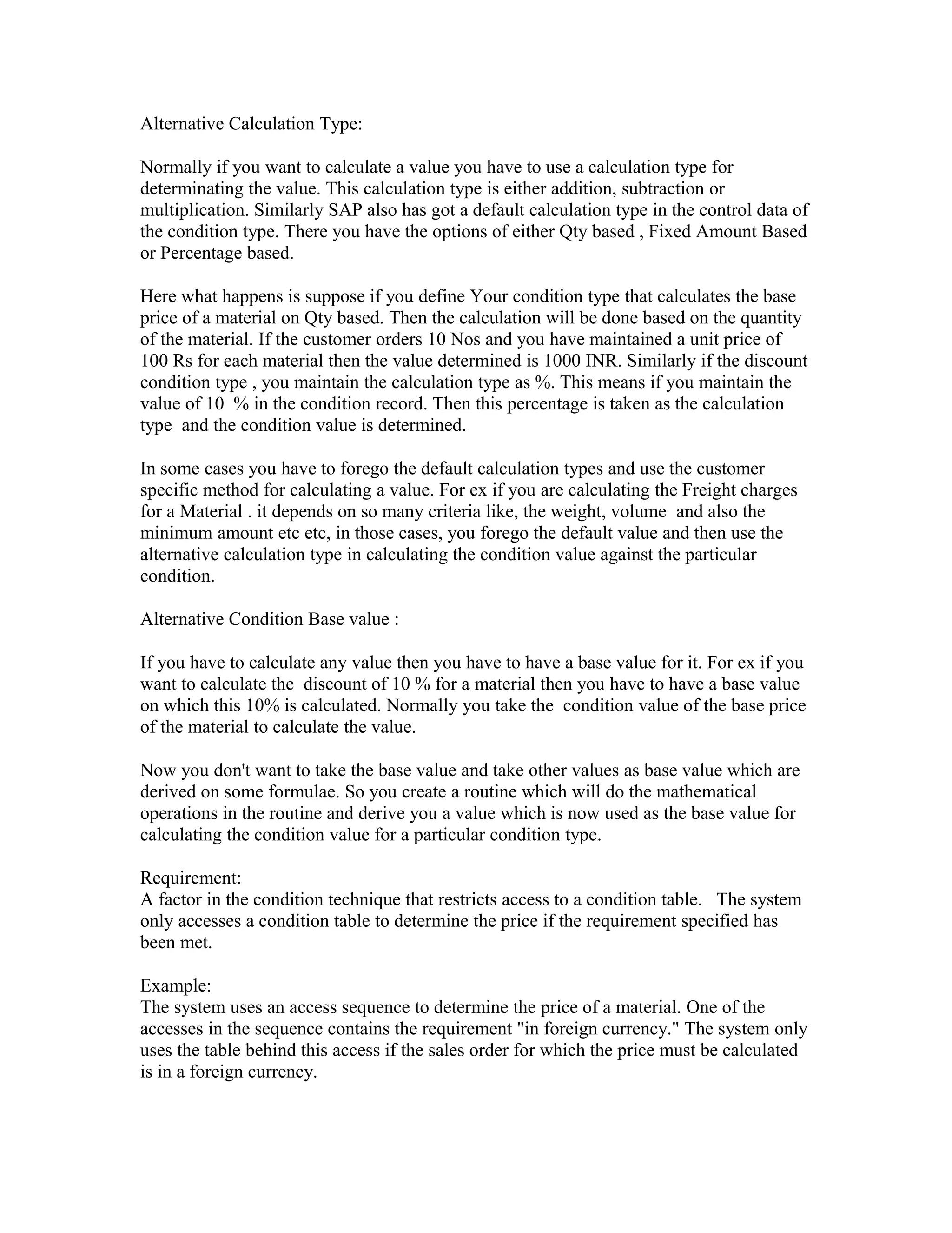 Alternative Calculation Type:

Normally if you want to calculate a value you have to use a calculation type for
determinating the value. This calculation type is either addition, subtraction or
multiplication. Similarly SAP also has got a default calculation type in the control data of
the condition type. There you have the options of either Qty based , Fixed Amount Based
or Percentage based.

Here what happens is suppose if you define Your condition type that calculates the base
price of a material on Qty based. Then the calculation will be done based on the quantity
of the material. If the customer orders 10 Nos and you have maintained a unit price of
100 Rs for each material then the value determined is 1000 INR. Similarly if the discount
condition type , you maintain the calculation type as %. This means if you maintain the
value of 10 % in the condition record. Then this percentage is taken as the calculation
type and the condition value is determined.

In some cases you have to forego the default calculation types and use the customer
specific method for calculating a value. For ex if you are calculating the Freight charges
for a Material . it depends on so many criteria like, the weight, volume and also the
minimum amount etc etc, in those cases, you forego the default value and then use the
alternative calculation type in calculating the condition value against the particular
condition.

Alternative Condition Base value :

If you have to calculate any value then you have to have a base value for it. For ex if you
want to calculate the discount of 10 % for a material then you have to have a base value
on which this 10% is calculated. Normally you take the condition value of the base price
of the material to calculate the value.

Now you don't want to take the base value and take other values as base value which are
derived on some formulae. So you create a routine which will do the mathematical
operations in the routine and derive you a value which is now used as the base value for
calculating the condition value for a particular condition type.

Requirement:
A factor in the condition technique that restricts access to a condition table. The system
only accesses a condition table to determine the price if the requirement specified has
been met.

Example:
The system uses an access sequence to determine the price of a material. One of the
accesses in the sequence contains the requirement "in foreign currency." The system only
uses the table behind this access if the sales order for which the price must be calculated
is in a foreign currency.
 